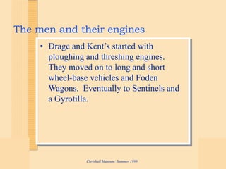 Chrishall Museum: Summer 1999
The men and their engines
• Drage and Kent’s started with
ploughing and threshing engines.
They moved on to long and short
wheel-base vehicles and Foden
Wagons. Eventually to Sentinels and
a Gyrotilla.
 