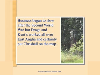 Chrishall Museum: Summer 1999
Business began to slow
after the Second World
War but Drage and
Kent’s worked all over
East Anglia and certainly
put Chrishall on the map.
 