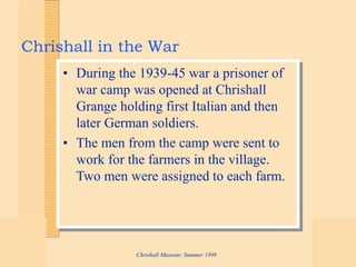 Chrishall Museum: Summer 1999
Chrishall in the War
• During the 1939-45 war a prisoner of
war camp was opened at Chrishall
Grange holding first Italian and then
later German soldiers.
• The men from the camp were sent to
work for the farmers in the village.
Two men were assigned to each farm.
 