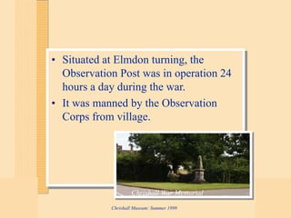 Chrishall Museum: Summer 1999
• Situated at Elmdon turning, the
Observation Post was in operation 24
hours a day during the war.
• It was manned by the Observation
Corps from village.
Chrishall War Memorial
 