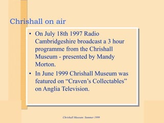 Chrishall Museum: Summer 1999
Chrishall on air
• On July 18th 1997 Radio
Cambridgeshire broadcast a 3 hour
programme from the Chrishall
Museum - presented by Mandy
Morton.
• In June 1999 Chrishall Museum was
featured on “Craven’s Collectables”
on Anglia Television.
 
