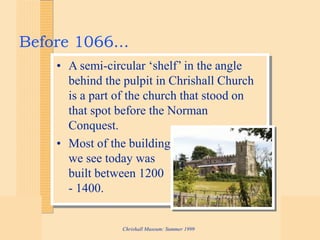 Chrishall Museum: Summer 1999
Before 1066...
• A semi-circular ‘shelf’ in the angle
behind the pulpit in Chrishall Church
is a part of the church that stood on
that spot before the Norman
Conquest.
• Most of the building
we see today was
built between 1200
- 1400.
 