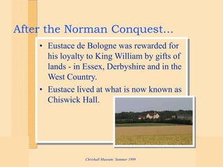 Chrishall Museum: Summer 1999
After the Norman Conquest...
• Eustace de Bologne was rewarded for
his loyalty to King William by gifts of
lands - in Essex, Derbyshire and in the
West Country.
• Eustace lived at what is now known as
Chiswick Hall.
 