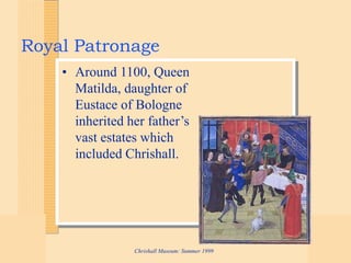 Chrishall Museum: Summer 1999
Royal Patronage
• Around 1100, Queen
Matilda, daughter of
Eustace of Bologne
inherited her father’s
vast estates which
included Chrishall.
 