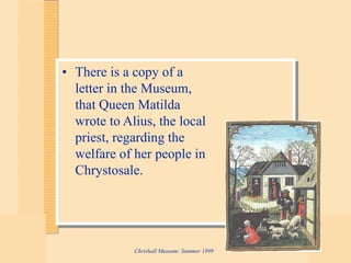 Chrishall Museum: Summer 1999
• There is a copy of a
letter in the Museum,
that Queen Matilda
wrote to Alius, the local
priest, regarding the
welfare of her people in
Chrystosale.
 
