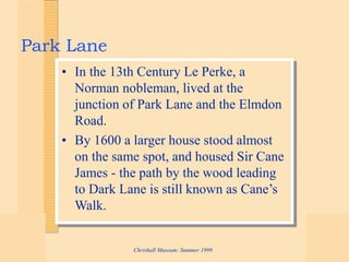 Chrishall Museum: Summer 1999
Park Lane
• In the 13th Century Le Perke, a
Norman nobleman, lived at the
junction of Park Lane and the Elmdon
Road.
• By 1600 a larger house stood almost
on the same spot, and housed Sir Cane
James - the path by the wood leading
to Dark Lane is still known as Cane’s
Walk.
 