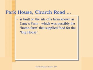 Chrishall Museum: Summer 1999
Park House, Church Road ...
• is built on the site of a farm known as
Cane’s Farm - which was possibly the
‘home-farm’ that supplied food for the
‘Big House’.
 