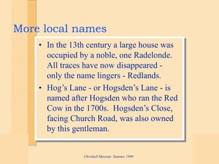 Chrishall Museum: Summer 1999
More local names
• In the 13th century a large house was
occupied by a noble, one Radelonde.
All traces have now disappeared -
only the name lingers - Redlands.
• Hog’s Lane - or Hogsden’s Lane - is
named after Hogsden who ran the Red
Cow in the 1700s. Hogsden’s Close,
facing Church Road, was also owned
by this gentleman.
 