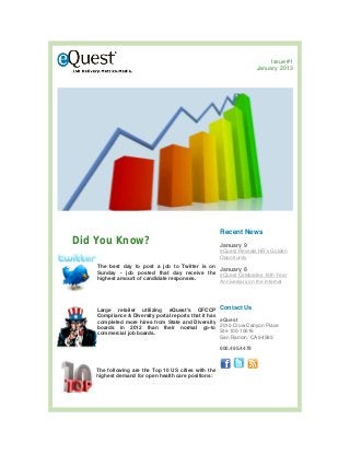 Issue #1
                                                                       January 2013




                                                        Recent News
Did You Know?                                           January 9
                                                        eQuest Reveals HR’s Golden
                                                        Opportunity
    The best day to post a job to Twitter is on
                                                January 8
    Sunday - job posted that day receive the
                                                eQuest Celebrates 19th Year
    highest amount of candidate responses.
                                                Anniversary on the Internet




    Large retailer utilizing eQuest's OFCCP             Contact Us
    Compliance & Diversity portal reports that it has
    completed more hires from State and Diversity       eQuest
    boards in 2012 than their normal go-to              2010 Crow Canyon Place
    commercial job boards.                              Ste 100-10016
                                                        San Ramon, CA 94583

                                                        800.495.4479



    The following are the Top 10 US cities with the
    highest demand for open health care positions:
 