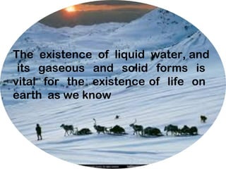 The existence of liquid water, and
its gaseous and solid forms is
vital for the existence of life on
earth as we know
 