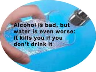 Alcohol is bad, but
water is even worse:
it kills you if you
don’t drink it.
 