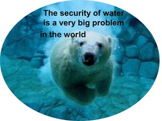 The security of water
is a very big problem
in the world
 