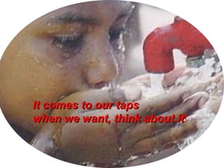 It comes to our tapsIt comes to our taps
when we want, think about itwhen we want, think about it!
 