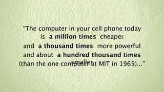 “The computer in your cell phone today
       is a million times cheaper
  and a thousand times more powerful
  and about a hundred thousand times
                 smaller MIT in 1965)...”
(than the one computer at
 