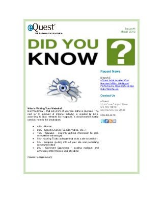Issue #4
                                                                                         March 2013




                                                                       Recent News
                                                                       March 5
                                                                       eQuest Adds Another One
                                                                       Hundred Million Job Board
                                                                       Performance Records to its Big
                                                                       Data Warehouse

                                                                       Contact Us
                                                                       eQuest
                                                                       2010 Crow Canyon Place
                                                                       Ste 100-10016
Who is Visiting Your Website?
                                                                       San Ramon, CA 94583
Did You Know… that only 49% of your site traffic is Human? The
rest (or 51 percent of Internet activity) is created by bots, 800.495.4479
according to data released by Incapsula, a cloud-based security
service. Here is the breakdown:

    •   49% - Human
    •   20% - Search Engines (Google, Yahoo, etc…)
    •   19% - Spyware – (covertly gathers information to seek
        competitive advantage)
    •   5% - Hacking Tools (software that visits a site to crash it)
    •   5% - Scrapers (pulling info off your site and publishing
        somewhere else)
    •   2% - Comment Spammers – posting malware and
        annoying content to bog your site down

(Source: Incapsula.com)
 