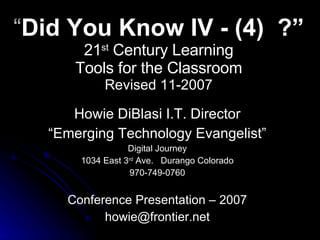 “ Did You Know IV - (4)  ?” 21 st  Century Learning Tools for the Classroom Revised 11-2007 Howie DiBlasi I.T. Director “ Emerging Technology Evangelist” Digital Journey 1034 East 3 rd  Ave.  Durango Colorado 970-749-0760 Conference Presentation – 2007 [email_address] 