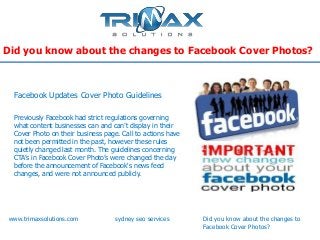 Did you know about the changes to Facebook Cover Photos?



 Facebook Updates Cover Photo Guidelines

 Previously Facebook had strict regulations governing
 what content businesses can and can’t display in their
 Cover Photo on their business page. Call to actions have
 not been permitted in the past, however these rules
 quietly changed last month. The guidelines concerning
 CTA’s in Facebook Cover Photo’s were changed the day
 before the announcement of Facebook's news feed
 changes, and were not announced publicly.




www.trimaxsolutions.com            sydney seo services      Did you know about the changes to
                                                            Facebook Cover Photos?
 