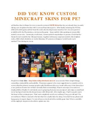 DID YOU KNOW CUSTOM
MINECRAFT SKINS FOR PE?
4J Studios, they to blame for every console versionof MCPE Skins thusfar, are already busy recently
taking care of updates for that title’s variousPlaystationports. After finally releasing the PS Vita
edition from the game earlier from the week, the developer announcedon Oct. 16 a new patch is
available with the Playstation4 versionon the game. Some mobile video gaming are meanwhile
entirely on our site. I must play at all times, I must sprint frompiranhas or grooma Yeti, that the
theme from it would be the Olympic Games, together with many surprises inside it, like dolphin
rodeo, killer whale dentistry or rocket skijump. If I possess a shotgun, I would waste each
motherf**ker duringmy room.
People love Cow skin - http://minecraftpedownload.com/cow/ on account of three simple things,
ownership, replayability and usability. These may appear to be crazy suggestions to consider yet it is
correct that the primary reasons people really like Minecraft is as a result of the way it lets them have
a very portionof some sort of that’s actually theirs(ownership). Playerscan enjoy over and over
(replayability). Finally it’s extremely easy to get going that anyone can enjoy it and enjoy yourself and
never having to look into the deeper issues with Minecraft. A few nights ago, I had to acquire up in
the heart of the eveningto pee. That’snot completely out of your ordinary'I’m43 yrsold and I’d a
severalbeers. What is unusual is the fact that it is usually time for sleep, I reached for my phone and
hang up my troopsto figure. I’ve never been so involvedwith a mobile game that I’d turn a middle-
of-the-night pit stopinto to be able to update my city.
 