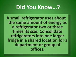 A small refrigerator uses about the same amount of energy as a refrigerator two or three times its size. Consolidate refrigerators into one larger fridge in a shared location for a department or group of offices. Did You Know…?