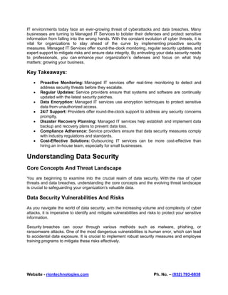 Website - riontechnologies.com Ph. No. – (832) 793-6838
IT environments today face an ever-growing threat of cyberattacks and data breaches. Many
businesses are turning to Managed IT Services to bolster their defenses and protect sensitive
information from falling into the wrong hands. With the constant evolution of cyber threats, it is
vital for organizations to stay ahead of the curve by implementing proactive security
measures. Managed IT Services offer round-the-clock monitoring, regular security updates, and
expert support to mitigate risks and ensure data integrity. By entrusting your data security needs
to professionals, you can enhance your organization’s defenses and focus on what truly
matters: growing your business.
Key Takeaways:
 Proactive Monitoring: Managed IT services offer real-time monitoring to detect and
address security threats before they escalate.
 Regular Updates: Service providers ensure that systems and software are continually
updated with the latest security patches.
 Data Encryption: Managed IT services use encryption techniques to protect sensitive
data from unauthorized access.
 24/7 Support: Providers offer round-the-clock support to address any security concerns
promptly.
 Disaster Recovery Planning: Managed IT services help establish and implement data
backup and recovery plans to prevent data loss.
 Compliance Adherence: Service providers ensure that data security measures comply
with industry regulations and standards.
 Cost-Effective Solutions: Outsourcing IT services can be more cost-effective than
hiring an in-house team, especially for small businesses.
Understanding Data Security
Core Concepts And Threat Landscape
You are beginning to examine into the crucial realm of data security. With the rise of cyber
threats and data breaches, understanding the core concepts and the evolving threat landscape
is crucial to safeguarding your organization’s valuable data.
Data Security Vulnerabilities And Risks
As you navigate the world of data security, with the increasing volume and complexity of cyber
attacks, it is imperative to identify and mitigate vulnerabilities and risks to protect your sensitive
information.
Security breaches can occur through various methods such as malware, phishing, or
ransomware attacks. One of the most dangerous vulnerabilities is human error, which can lead
to accidental data exposure. It is crucial to implement robust security measures and employee
training programs to mitigate these risks effectively.
 