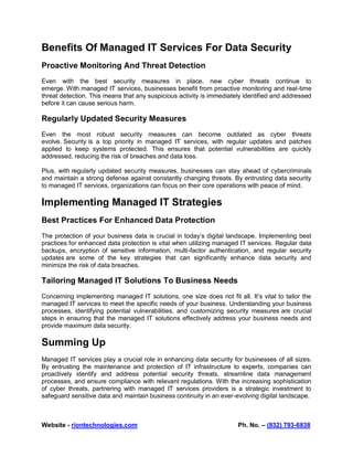 Website - riontechnologies.com Ph. No. – (832) 793-6838
Benefits Of Managed IT Services For Data Security
Proactive Monitoring And Threat Detection
Even with the best security measures in place, new cyber threats continue to
emerge. With managed IT services, businesses benefit from proactive monitoring and real-time
threat detection. This means that any suspicious activity is immediately identified and addressed
before it can cause serious harm.
Regularly Updated Security Measures
Even the most robust security measures can become outdated as cyber threats
evolve. Security is a top priority in managed IT services, with regular updates and patches
applied to keep systems protected. This ensures that potential vulnerabilities are quickly
addressed, reducing the risk of breaches and data loss.
Plus, with regularly updated security measures, businesses can stay ahead of cybercriminals
and maintain a strong defense against constantly changing threats. By entrusting data security
to managed IT services, organizations can focus on their core operations with peace of mind.
Implementing Managed IT Strategies
Best Practices For Enhanced Data Protection
The protection of your business data is crucial in today’s digital landscape. Implementing best
practices for enhanced data protection is vital when utilizing managed IT services. Regular data
backups, encryption of sensitive information, multi-factor authentication, and regular security
updates are some of the key strategies that can significantly enhance data security and
minimize the risk of data breaches.
Tailoring Managed IT Solutions To Business Needs
Concerning implementing managed IT solutions, one size does not fit all. It’s vital to tailor the
managed IT services to meet the specific needs of your business. Understanding your business
processes, identifying potential vulnerabilities, and customizing security measures are crucial
steps in ensuring that the managed IT solutions effectively address your business needs and
provide maximum data security.
Summing Up
Managed IT services play a crucial role in enhancing data security for businesses of all sizes.
By entrusting the maintenance and protection of IT infrastructure to experts, companies can
proactively identify and address potential security threats, streamline data management
processes, and ensure compliance with relevant regulations. With the increasing sophistication
of cyber threats, partnering with managed IT services providers is a strategic investment to
safeguard sensitive data and maintain business continuity in an ever-evolving digital landscape.
 