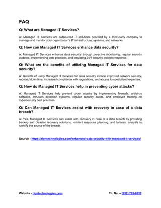 Website - riontechnologies.com Ph. No. – (832) 793-6838
FAQ
Q: What are Managed IT Services?
A: Managed IT Services are outsourced IT solutions provided by a third-party company to
manage and monitor your organization’s IT infrastructure, systems, and networks.
Q: How can Managed IT Services enhance data security?
A: Managed IT Services enhance data security through proactive monitoring, regular security
updates, implementing best practices, and providing 24/7 security incident response.
Q: What are the benefits of utilizing Managed IT Services for data
security?
A: Benefits of using Managed IT Services for data security include improved network security,
reduced downtime, increased compliance with regulations, and access to specialized expertise.
Q: How do Managed IT Services help in preventing cyber attacks?
A: Managed IT Services help prevent cyber attacks by implementing firewalls, antivirus
software, intrusion detection systems, regular security audits, and employee training on
cybersecurity best practices.
Q: Can Managed IT Services assist with recovery in case of a data
breach?
A: Yes, Managed IT Services can assist with recovery in case of a data breach by providing
backup and disaster recovery solutions, incident response planning, and forensic analysis to
identify the source of the breach.
Source - https://riontechnologies.com/enhanced-data-security-with-managed-it-services/
 