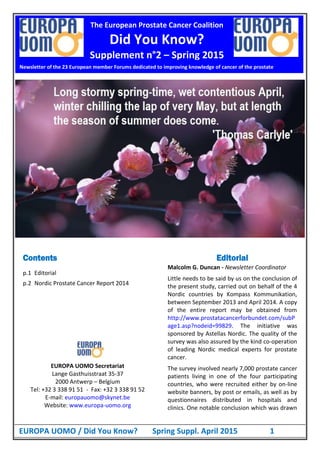 EUROPA UOMO / Did You Know? Spring Suppl. April 2015 1
Contents
p.1 Editorial
p.2 Nordic Prostate Cancer Report 2014
EUROPA UOMO Secretariat
Lange Gasthuisstraat 35-37
2000 Antwerp – Belgium
Tel: +32 3 338 91 51 - Fax: +32 3 338 91 52
E-mail: europauomo@skynet.be
Website: www.europa-uomo.org
Editorial
Malcolm G. Duncan - Newsletter Coordinator
Little needs to be said by us on the conclusion of
the present study, carried out on behalf of the 4
Nordic countries by Kompass Kommunikation,
between September 2013 and April 2014. A copy
of the entire report may be obtained from
http://www.prostatacancerforbundet.com/subP
age1.asp?nodeid=99829. The initiative was
sponsored by Astellas Nordic. The quality of the
survey was also assured by the kind co-operation
of leading Nordic medical experts for prostate
cancer.
The survey involved nearly 7,000 prostate cancer
patients living in one of the four participating
countries, who were recruited either by on-line
website banners, by post or emails, as well as by
questionnaires distributed in hospitals and
clinics. One notable conclusion which was drawn
Newsletter of the 23 European member Forums dedicated to improving knowledge of cancer of the prostate
The European Prostate Cancer Coalition
Did You Know?
Supplement n°2 – Spring 2015
 