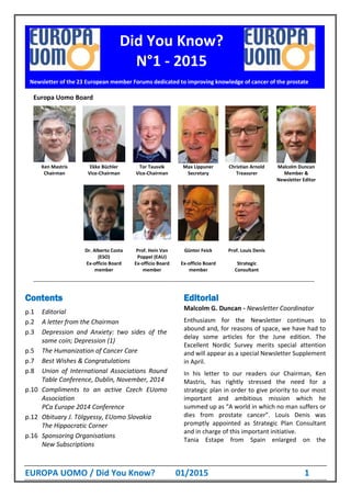 EUROPA UOMO / Did You Know? 01/2015 1
Europa Uomo Board
Ken Mastris Ekke Büchler Tor Tausvik Max Lippuner Christian Arnold Malcolm Duncan
Chairman Vice-Chairman Vice-Chairman Secretary Treasurer Member &
Newsletter Editor
Dr. Alberto Costa
(ESO)
Prof. Hein Van
Poppel (EAU)
Günter Feick Prof. Louis Denis
Ex-officio Board
member
Ex-officio Board
member
Ex-officio Board
member
Strategic
Consultant
__________________________________________________________________________________________________________
Contents
p.1 Editorial
p.2 A letter from the Chairman
p.3 Depression and Anxiety: two sides of the
same coin; Depression (1)
p.5 The Humanization of Cancer Care
p.7 Best Wishes & Congratulations
p.8 Union of International Associations Round
Table Conference, Dublin, November, 2014
p.10 Compliments to an active Czech EUomo
Association
PCa Europe 2014 Conference
p.12 Obituary J. Tölgyessy, EUomo Slovakia
The Hippocratic Corner
p.16 Sponsoring Organisations
New Subscriptions
Editorial
Malcolm G. Duncan - Newsletter Coordinator
Enthusiasm for the Newsletter continues to
abound and, for reasons of space, we have had to
delay some articles for the June edition. The
Excellent Nordic Survey merits special attention
and will appear as a special Newsletter Supplement
in April.
In his letter to our readers our Chairman, Ken
Mastris, has rightly stressed the need for a
strategic plan in order to give priority to our most
important and ambitious mission which he
summed up as “A world in which no man suffers or
dies from prostate cancer”. Louis Denis was
promptly appointed as Strategic Plan Consultant
and in charge of this important initiative.
Tania Estape from Spain enlarged on the
Newsletter of the 23 European member Forums dedicated to improving knowledge of cancer of the prostate
Did You Know?
N°1 - 2015
 