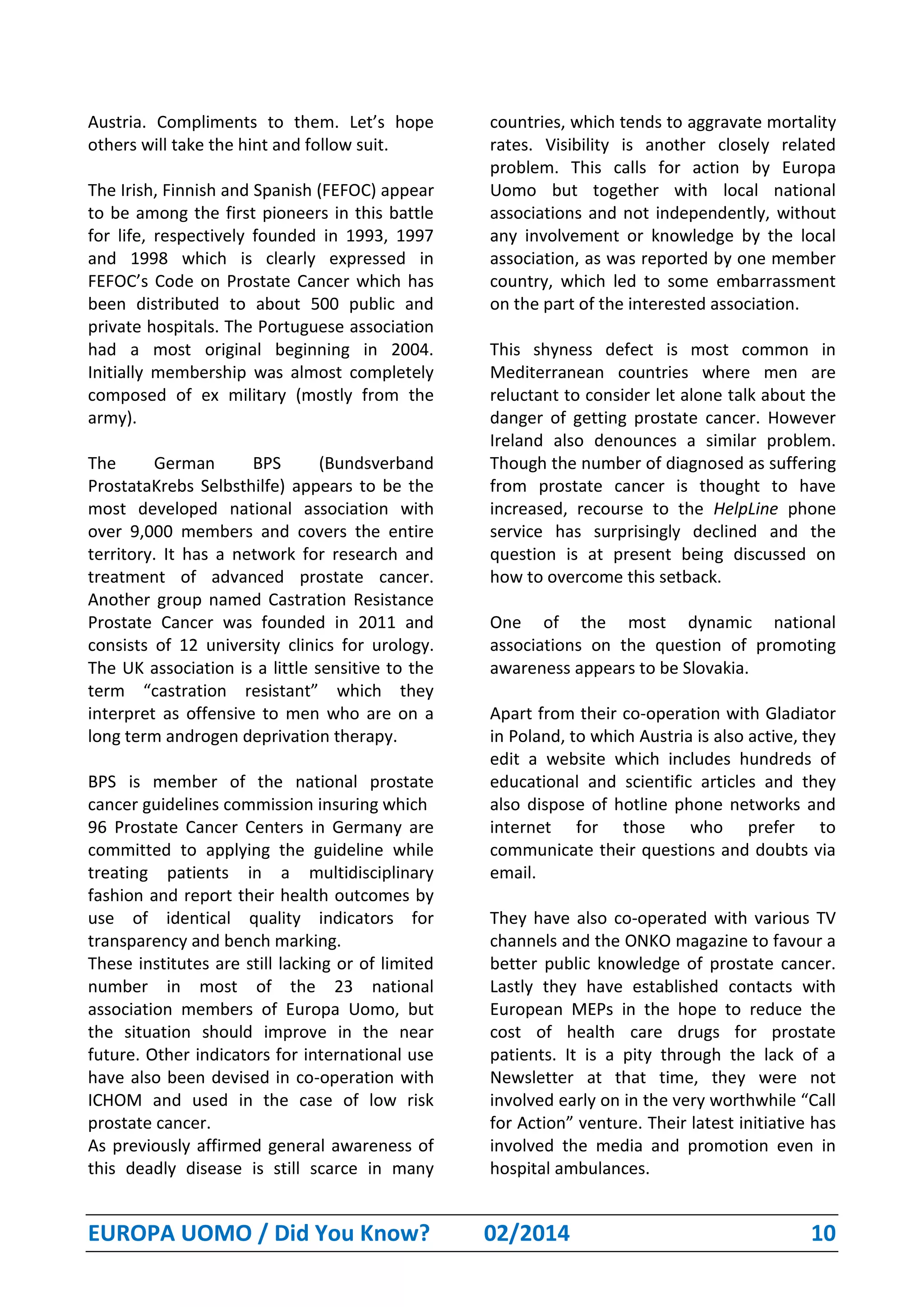 EUROPA UOMO / Did You Know? 02/2014 10
Austria. Compliments to them. Let’s hope
others will take the hint and follow suit.
The Irish, Finnish and Spanish (FEFOC) appear
to be among the first pioneers in this battle
for life, respectively founded in 1993, 1997
and 1998 which is clearly expressed in
FEFOC’s Code on Prostate Cancer which has
been distributed to about 500 public and
private hospitals. The Portuguese association
had a most original beginning in 2004.
Initially membership was almost completely
composed of ex military (mostly from the
army).
The German BPS (Bundsverband
ProstataKrebs Selbsthilfe) appears to be the
most developed national association with
over 9,000 members and covers the entire
territory. It has a network for research and
treatment of advanced prostate cancer.
Another group named Castration Resistance
Prostate Cancer was founded in 2011 and
consists of 12 university clinics for urology.
The UK association is a little sensitive to the
term “castration resistant” which they
interpret as offensive to men who are on a
long term androgen deprivation therapy.
BPS is member of the national prostate
cancer guidelines commission insuring which
96 Prostate Cancer Centers in Germany are
committed to applying the guideline while
treating patients in a multidisciplinary
fashion and report their health outcomes by
use of identical quality indicators for
transparency and bench marking.
These institutes are still lacking or of limited
number in most of the 23 national
association members of Europa Uomo, but
the situation should improve in the near
future. Other indicators for international use
have also been devised in co-operation with
ICHOM and used in the case of low risk
prostate cancer.
As previously affirmed general awareness of
this deadly disease is still scarce in many
countries, which tends to aggravate mortality
rates. Visibility is another closely related
problem. This calls for action by Europa
Uomo but together with local national
associations and not independently, without
any involvement or knowledge by the local
association, as was reported by one member
country, which led to some embarrassment
on the part of the interested association.
This shyness defect is most common in
Mediterranean countries where men are
reluctant to consider let alone talk about the
danger of getting prostate cancer. However
Ireland also denounces a similar problem.
Though the number of diagnosed as suffering
from prostate cancer is thought to have
increased, recourse to the HelpLine phone
service has surprisingly declined and the
question is at present being discussed on
how to overcome this setback.
One of the most dynamic national
associations on the question of promoting
awareness appears to be Slovakia.
Apart from their co-operation with Gladiator
in Poland, to which Austria is also active, they
edit a website which includes hundreds of
educational and scientific articles and they
also dispose of hotline phone networks and
internet for those who prefer to
communicate their questions and doubts via
email.
They have also co-operated with various TV
channels and the ONKO magazine to favour a
better public knowledge of prostate cancer.
Lastly they have established contacts with
European MEPs in the hope to reduce the
cost of health care drugs for prostate
patients. It is a pity through the lack of a
Newsletter at that time, they were not
involved early on in the very worthwhile “Call
for Action” venture. Their latest initiative has
involved the media and promotion even in
hospital ambulances.
 