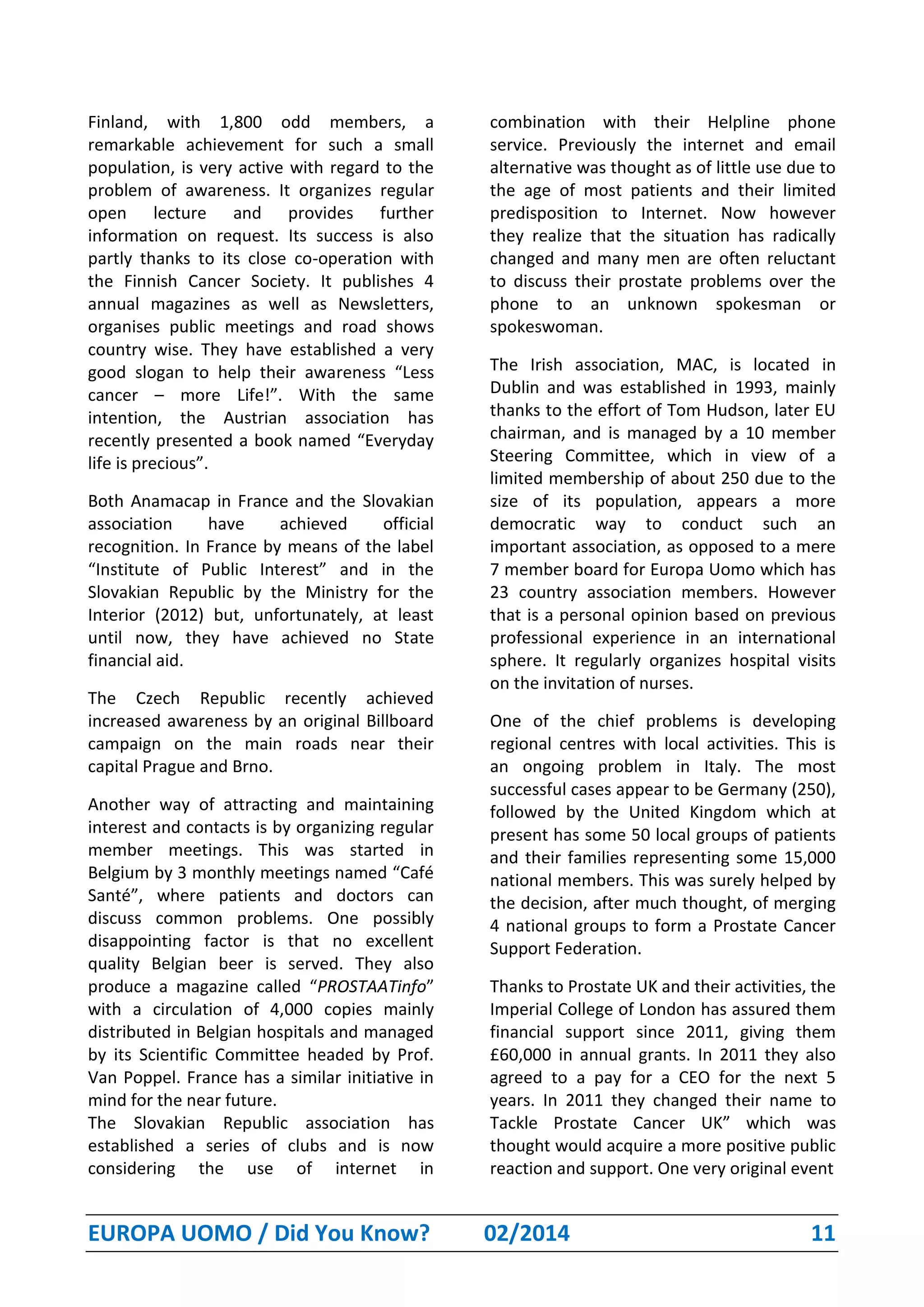EUROPA UOMO / Did You Know? 02/2014 11
Finland, with 1,800 odd members, a
remarkable achievement for such a small
population, is very active with regard to the
problem of awareness. It organizes regular
open lecture and provides further
information on request. Its success is also
partly thanks to its close co-operation with
the Finnish Cancer Society. It publishes 4
annual magazines as well as Newsletters,
organises public meetings and road shows
country wise. They have established a very
good slogan to help their awareness “Less
cancer – more Life!”. With the same
intention, the Austrian association has
recently presented a book named “Everyday
life is precious”.
Both Anamacap in France and the Slovakian
association have achieved official
recognition. In France by means of the label
“Institute of Public Interest” and in the
Slovakian Republic by the Ministry for the
Interior (2012) but, unfortunately, at least
until now, they have achieved no State
financial aid.
The Czech Republic recently achieved
increased awareness by an original Billboard
campaign on the main roads near their
capital Prague and Brno.
Another way of attracting and maintaining
interest and contacts is by organizing regular
member meetings. This was started in
Belgium by 3 monthly meetings named “Café
Santé”, where patients and doctors can
discuss common problems. One possibly
disappointing factor is that no excellent
quality Belgian beer is served. They also
produce a magazine called “PROSTAATinfo”
with a circulation of 4,000 copies mainly
distributed in Belgian hospitals and managed
by its Scientific Committee headed by Prof.
Van Poppel. France has a similar initiative in
mind for the near future.
The Slovakian Republic association has
established a series of clubs and is now
considering the use of internet in
combination with their Helpline phone
service. Previously the internet and email
alternative was thought as of little use due to
the age of most patients and their limited
predisposition to Internet. Now however
they realize that the situation has radically
changed and many men are often reluctant
to discuss their prostate problems over the
phone to an unknown spokesman or
spokeswoman.
The Irish association, MAC, is located in
Dublin and was established in 1993, mainly
thanks to the effort of Tom Hudson, later EU
chairman, and is managed by a 10 member
Steering Committee, which in view of a
limited membership of about 250 due to the
size of its population, appears a more
democratic way to conduct such an
important association, as opposed to a mere
7 member board for Europa Uomo which has
23 country association members. However
that is a personal opinion based on previous
professional experience in an international
sphere. It regularly organizes hospital visits
on the invitation of nurses.
One of the chief problems is developing
regional centres with local activities. This is
an ongoing problem in Italy. The most
successful cases appear to be Germany (250),
followed by the United Kingdom which at
present has some 50 local groups of patients
and their families representing some 15,000
national members. This was surely helped by
the decision, after much thought, of merging
4 national groups to form a Prostate Cancer
Support Federation.
Thanks to Prostate UK and their activities, the
Imperial College of London has assured them
financial support since 2011, giving them
£60,000 in annual grants. In 2011 they also
agreed to a pay for a CEO for the next 5
years. In 2011 they changed their name to
Tackle Prostate Cancer UK” which was
thought would acquire a more positive public
reaction and support. One very original event
 