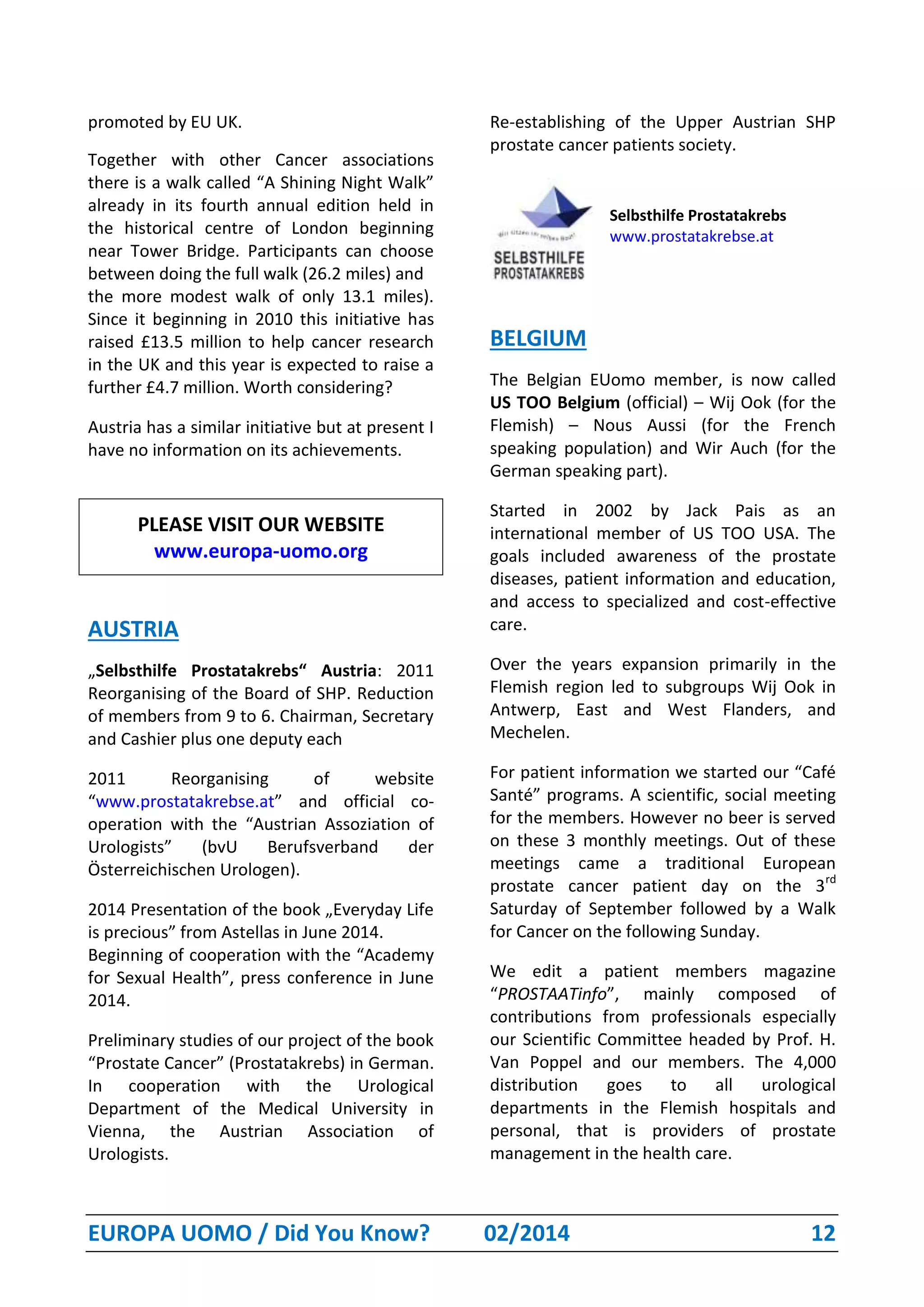 EUROPA UOMO / Did You Know? 02/2014 12
promoted by EU UK.
Together with other Cancer associations
there is a walk called “A Shining Night Walk”
already in its fourth annual edition held in
the historical centre of London beginning
near Tower Bridge. Participants can choose
between doing the full walk (26.2 miles) and
the more modest walk of only 13.1 miles).
Since it beginning in 2010 this initiative has
raised £13.5 million to help cancer research
in the UK and this year is expected to raise a
further £4.7 million. Worth considering?
Austria has a similar initiative but at present I
have no information on its achievements.
PLEASE VISIT OUR WEBSITE
www.europa-uomo.org
AUSTRIA
„Selbsthilfe Prostatakrebs“ Austria: 2011
Reorganising of the Board of SHP. Reduction
of members from 9 to 6. Chairman, Secretary
and Cashier plus one deputy each
2011 Reorganising of website
“www.prostatakrebse.at” and official co-
operation with the “Austrian Assoziation of
Urologists” (bvU Berufsverband der
Österreichischen Urologen).
2014 Presentation of the book „Everyday Life
is precious” from Astellas in June 2014.
Beginning of cooperation with the “Academy
for Sexual Health”, press conference in June
2014.
Preliminary studies of our project of the book
“Prostate Cancer” (Prostatakrebs) in German.
In cooperation with the Urological
Department of the Medical University in
Vienna, the Austrian Association of
Urologists.
Re-establishing of the Upper Austrian SHP
prostate cancer patients society.
Selbsthilfe Prostatakrebs
www.prostatakrebse.at
BELGIUM
The Belgian EUomo member, is now called
US TOO Belgium (official) – Wij Ook (for the
Flemish) – Nous Aussi (for the French
speaking population) and Wir Auch (for the
German speaking part).
Started in 2002 by Jack Pais as an
international member of US TOO USA. The
goals included awareness of the prostate
diseases, patient information and education,
and access to specialized and cost-effective
care.
Over the years expansion primarily in the
Flemish region led to subgroups Wij Ook in
Antwerp, East and West Flanders, and
Mechelen.
For patient information we started our “Café
Santé” programs. A scientific, social meeting
for the members. However no beer is served
on these 3 monthly meetings. Out of these
meetings came a traditional European
prostate cancer patient day on the 3rd
Saturday of September followed by a Walk
for Cancer on the following Sunday.
We edit a patient members magazine
“PROSTAATinfo”, mainly composed of
contributions from professionals especially
our Scientific Committee headed by Prof. H.
Van Poppel and our members. The 4,000
distribution goes to all urological
departments in the Flemish hospitals and
personal, that is providers of prostate
management in the health care.
 