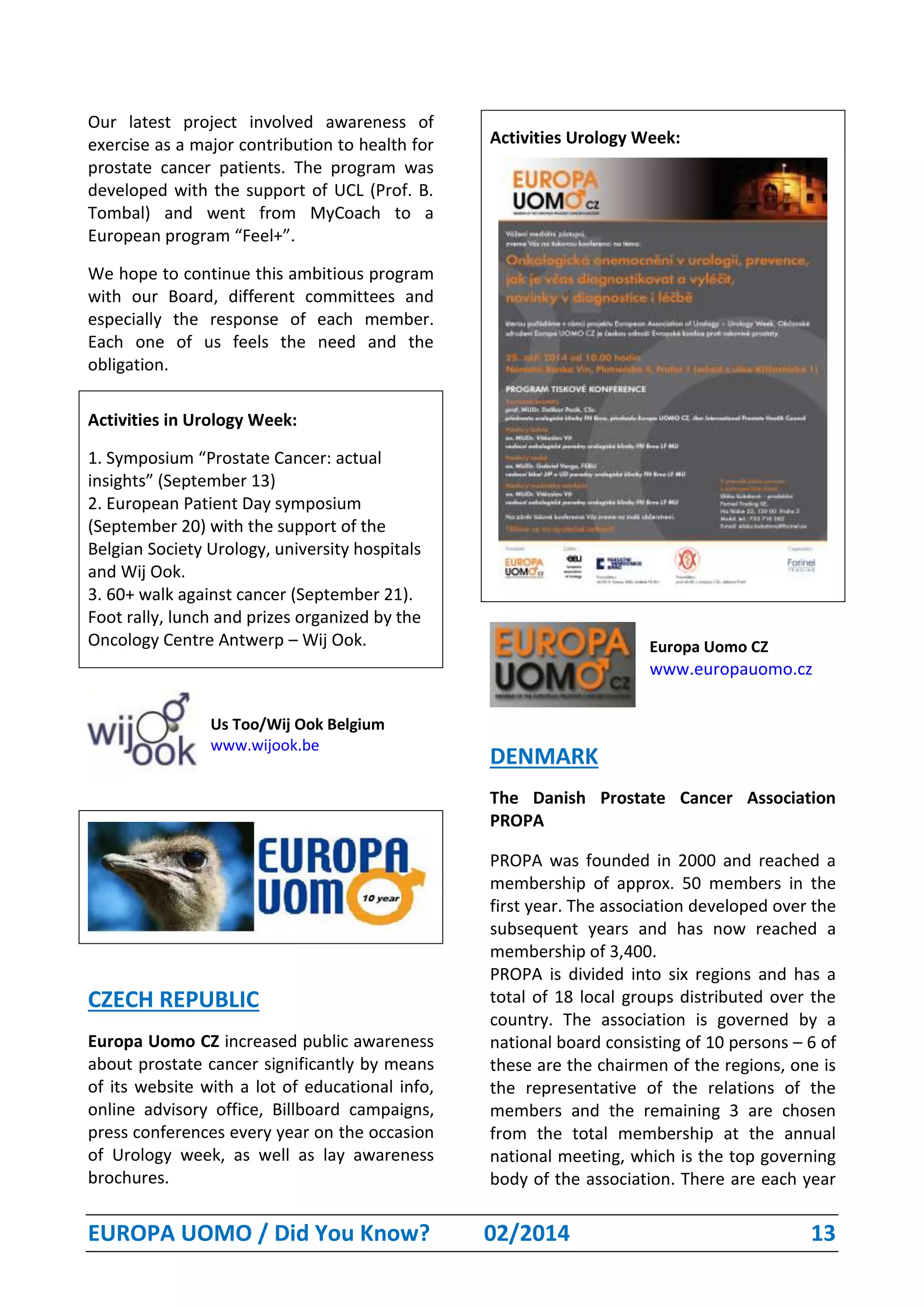 EUROPA UOMO / Did You Know? 02/2014 13
Our latest project involved awareness of
exercise as a major contribution to health for
prostate cancer patients. The program was
developed with the support of UCL (Prof. B.
Tombal) and went from MyCoach to a
European program “Feel+”.
We hope to continue this ambitious program
with our Board, different committees and
especially the response of each member.
Each one of us feels the need and the
obligation.
Activities in Urology Week:
1. Symposium “Prostate Cancer: actual
insights” (September 13)
2. European Patient Day symposium
(September 20) with the support of the
Belgian Society Urology, university hospitals
and Wij Ook.
3. 60+ walk against cancer (September 21).
Foot rally, lunch and prizes organized by the
Oncology Centre Antwerp – Wij Ook.
Us Too/Wij Ook Belgium
www.wijook.be
CZECH REPUBLIC
Europa Uomo CZ increased public awareness
about prostate cancer significantly by means
of its website with a lot of educational info,
online advisory office, Billboard campaigns,
press conferences every year on the occasion
of Urology week, as well as lay awareness
brochures.
Activities Urology Week:
Europa Uomo CZ
www.europauomo.cz
DENMARK
The Danish Prostate Cancer Association
PROPA
PROPA was founded in 2000 and reached a
membership of approx. 50 members in the
first year. The association developed over the
subsequent years and has now reached a
membership of 3,400.
PROPA is divided into six regions and has a
total of 18 local groups distributed over the
country. The association is governed by a
national board consisting of 10 persons – 6 of
these are the chairmen of the regions, one is
the representative of the relations of the
members and the remaining 3 are chosen
from the total membership at the annual
national meeting, which is the top governing
body of the association. There are each year
 
