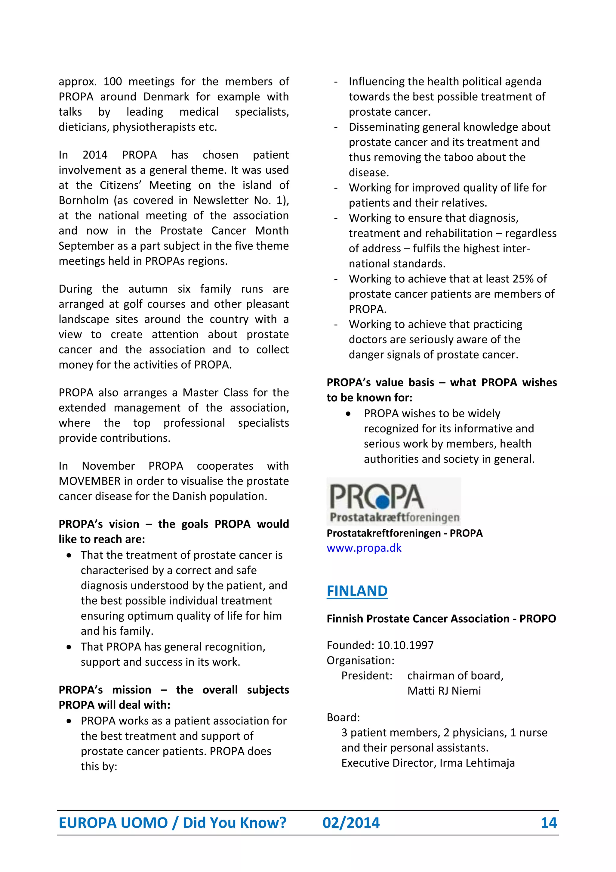 EUROPA UOMO / Did You Know? 02/2014 14
approx. 100 meetings for the members of
PROPA around Denmark for example with
talks by leading medical specialists,
dieticians, physiotherapists etc.
In 2014 PROPA has chosen patient
involvement as a general theme. It was used
at the Citizens’ Meeting on the island of
Bornholm (as covered in Newsletter No. 1),
at the national meeting of the association
and now in the Prostate Cancer Month
September as a part subject in the five theme
meetings held in PROPAs regions.
During the autumn six family runs are
arranged at golf courses and other pleasant
landscape sites around the country with a
view to create attention about prostate
cancer and the association and to collect
money for the activities of PROPA.
PROPA also arranges a Master Class for the
extended management of the association,
where the top professional specialists
provide contributions.
In November PROPA cooperates with
MOVEMBER in order to visualise the prostate
cancer disease for the Danish population.
PROPA’s vision – the goals PROPA would
like to reach are:
 That the treatment of prostate cancer is
characterised by a correct and safe
diagnosis understood by the patient, and
the best possible individual treatment
ensuring optimum quality of life for him
and his family.
 That PROPA has general recognition,
support and success in its work.
PROPA’s mission – the overall subjects
PROPA will deal with:
 PROPA works as a patient association for
the best treatment and support of
prostate cancer patients. PROPA does
this by:
- Influencing the health political agenda
towards the best possible treatment of
prostate cancer.
- Disseminating general knowledge about
prostate cancer and its treatment and
thus removing the taboo about the
disease.
- Working for improved quality of life for
patients and their relatives.
- Working to ensure that diagnosis,
treatment and rehabilitation – regardless
of address – fulfils the highest inter-
national standards.
- Working to achieve that at least 25% of
prostate cancer patients are members of
PROPA.
- Working to achieve that practicing
doctors are seriously aware of the
danger signals of prostate cancer.
PROPA’s value basis – what PROPA wishes
to be known for:
 PROPA wishes to be widely
recognized for its informative and
serious work by members, health
authorities and society in general.
Prostatakreftforeningen - PROPA
www.propa.dk
FINLAND
Finnish Prostate Cancer Association - PROPO
Founded: 10.10.1997
Organisation:
President: chairman of board,
Matti RJ Niemi
Board:
3 patient members, 2 physicians, 1 nurse
and their personal assistants.
Executive Director, Irma Lehtimaja
 