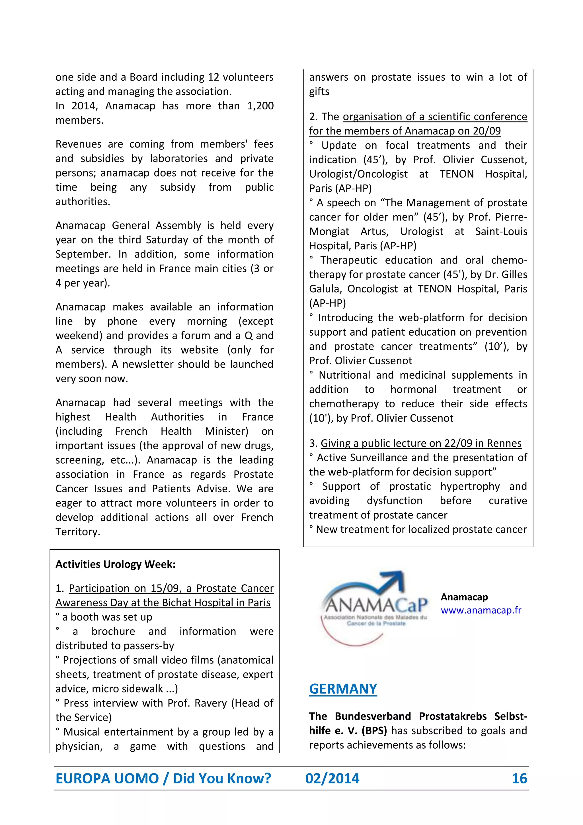 EUROPA UOMO / Did You Know? 02/2014 16
one side and a Board including 12 volunteers
acting and managing the association.
In 2014, Anamacap has more than 1,200
members.
Revenues are coming from members' fees
and subsidies by laboratories and private
persons; anamacap does not receive for the
time being any subsidy from public
authorities.
Anamacap General Assembly is held every
year on the third Saturday of the month of
September. In addition, some information
meetings are held in France main cities (3 or
4 per year).
Anamacap makes available an information
line by phone every morning (except
weekend) and provides a forum and a Q and
A service through its website (only for
members). A newsletter should be launched
very soon now.
Anamacap had several meetings with the
highest Health Authorities in France
(including French Health Minister) on
important issues (the approval of new drugs,
screening, etc...). Anamacap is the leading
association in France as regards Prostate
Cancer Issues and Patients Advise. We are
eager to attract more volunteers in order to
develop additional actions all over French
Territory.
Activities Urology Week:
1. Participation on 15/09, a Prostate Cancer
Awareness Day at the Bichat Hospital in Paris
° a booth was set up
° a brochure and information were
distributed to passers-by
° Projections of small video films (anatomical
sheets, treatment of prostate disease, expert
advice, micro sidewalk ...)
° Press interview with Prof. Ravery (Head of
the Service)
° Musical entertainment by a group led by a
physician, a game with questions and
answers on prostate issues to win a lot of
gifts
2. The organisation of a scientific conference
for the members of Anamacap on 20/09
° Update on focal treatments and their
indication (45’), by Prof. Olivier Cussenot,
Urologist/Oncologist at TENON Hospital,
Paris (AP-HP)
° A speech on “The Management of prostate
cancer for older men” (45’), by Prof. Pierre-
Mongiat Artus, Urologist at Saint-Louis
Hospital, Paris (AP-HP)
° Therapeutic education and oral chemo-
therapy for prostate cancer (45'), by Dr. Gilles
Galula, Oncologist at TENON Hospital, Paris
(AP-HP)
° Introducing the web-platform for decision
support and patient education on prevention
and prostate cancer treatments” (10’), by
Prof. Olivier Cussenot
° Nutritional and medicinal supplements in
addition to hormonal treatment or
chemotherapy to reduce their side effects
(10'), by Prof. Olivier Cussenot
3. Giving a public lecture on 22/09 in Rennes
° Active Surveillance and the presentation of
the web-platform for decision support”
° Support of prostatic hypertrophy and
avoiding dysfunction before curative
treatment of prostate cancer
° New treatment for localized prostate cancer
Anamacap
www.anamacap.fr
GERMANY
The Bundesverband Prostatakrebs Selbst-
hilfe e. V. (BPS) has subscribed to goals and
reports achievements as follows:
 
