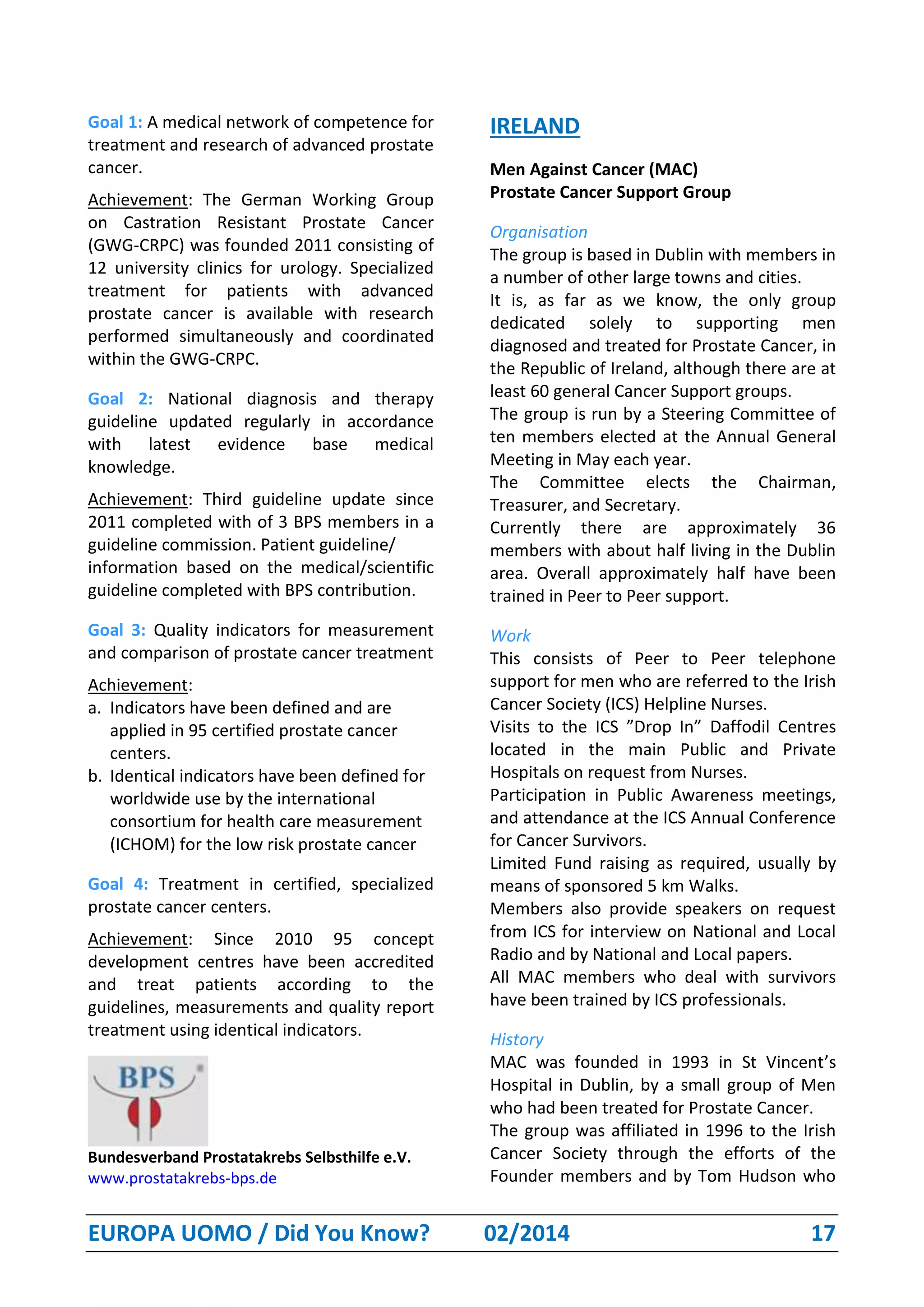 EUROPA UOMO / Did You Know? 02/2014 17
Goal 1: A medical network of competence for
treatment and research of advanced prostate
cancer.
Achievement: The German Working Group
on Castration Resistant Prostate Cancer
(GWG-CRPC) was founded 2011 consisting of
12 university clinics for urology. Specialized
treatment for patients with advanced
prostate cancer is available with research
performed simultaneously and coordinated
within the GWG-CRPC.
Goal 2: National diagnosis and therapy
guideline updated regularly in accordance
with latest evidence base medical
knowledge.
Achievement: Third guideline update since
2011 completed with of 3 BPS members in a
guideline commission. Patient guideline/
information based on the medical/scientific
guideline completed with BPS contribution.
Goal 3: Quality indicators for measurement
and comparison of prostate cancer treatment
Achievement:
a. Indicators have been defined and are
applied in 95 certified prostate cancer
centers.
b. Identical indicators have been defined for
worldwide use by the international
consortium for health care measurement
(ICHOM) for the low risk prostate cancer
Goal 4: Treatment in certified, specialized
prostate cancer centers.
Achievement: Since 2010 95 concept
development centres have been accredited
and treat patients according to the
guidelines, measurements and quality report
treatment using identical indicators.
Bundesverband Prostatakrebs Selbsthilfe e.V.
www.prostatakrebs-bps.de
IRELAND
Men Against Cancer (MAC)
Prostate Cancer Support Group
Organisation
The group is based in Dublin with members in
a number of other large towns and cities.
It is, as far as we know, the only group
dedicated solely to supporting men
diagnosed and treated for Prostate Cancer, in
the Republic of Ireland, although there are at
least 60 general Cancer Support groups.
The group is run by a Steering Committee of
ten members elected at the Annual General
Meeting in May each year.
The Committee elects the Chairman,
Treasurer, and Secretary.
Currently there are approximately 36
members with about half living in the Dublin
area. Overall approximately half have been
trained in Peer to Peer support.
Work
This consists of Peer to Peer telephone
support for men who are referred to the Irish
Cancer Society (ICS) Helpline Nurses.
Visits to the ICS ”Drop In” Daffodil Centres
located in the main Public and Private
Hospitals on request from Nurses.
Participation in Public Awareness meetings,
and attendance at the ICS Annual Conference
for Cancer Survivors.
Limited Fund raising as required, usually by
means of sponsored 5 km Walks.
Members also provide speakers on request
from ICS for interview on National and Local
Radio and by National and Local papers.
All MAC members who deal with survivors
have been trained by ICS professionals.
History
MAC was founded in 1993 in St Vincent’s
Hospital in Dublin, by a small group of Men
who had been treated for Prostate Cancer.
The group was affiliated in 1996 to the Irish
Cancer Society through the efforts of the
Founder members and by Tom Hudson who
 