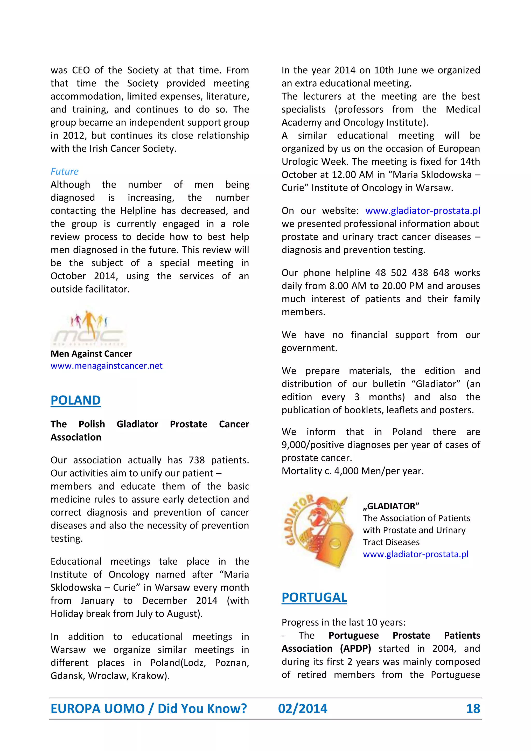 EUROPA UOMO / Did You Know? 02/2014 18
was CEO of the Society at that time. From
that time the Society provided meeting
accommodation, limited expenses, literature,
and training, and continues to do so. The
group became an independent support group
in 2012, but continues its close relationship
with the Irish Cancer Society.
Future
Although the number of men being
diagnosed is increasing, the number
contacting the Helpline has decreased, and
the group is currently engaged in a role
review process to decide how to best help
men diagnosed in the future. This review will
be the subject of a special meeting in
October 2014, using the services of an
outside facilitator.
Men Against Cancer
www.menagainstcancer.net
POLAND
The Polish Gladiator Prostate Cancer
Association
Our association actually has 738 patients.
Our activities aim to unify our patient –
members and educate them of the basic
medicine rules to assure early detection and
correct diagnosis and prevention of cancer
diseases and also the necessity of prevention
testing.
Educational meetings take place in the
Institute of Oncology named after “Maria
Sklodowska – Curie” in Warsaw every month
from January to December 2014 (with
Holiday break from July to August).
In addition to educational meetings in
Warsaw we organize similar meetings in
different places in Poland(Lodz, Poznan,
Gdansk, Wroclaw, Krakow).
In the year 2014 on 10th June we organized
an extra educational meeting.
The lecturers at the meeting are the best
specialists (professors from the Medical
Academy and Oncology Institute).
A similar educational meeting will be
organized by us on the occasion of European
Urologic Week. The meeting is fixed for 14th
October at 12.00 AM in “Maria Sklodowska –
Curie” Institute of Oncology in Warsaw.
On our website: www.gladiator-prostata.pl
we presented professional information about
prostate and urinary tract cancer diseases –
diagnosis and prevention testing.
Our phone helpline 48 502 438 648 works
daily from 8.00 AM to 20.00 PM and arouses
much interest of patients and their family
members.
We have no financial support from our
government.
We prepare materials, the edition and
distribution of our bulletin “Gladiator” (an
edition every 3 months) and also the
publication of booklets, leaflets and posters.
We inform that in Poland there are
9,000/positive diagnoses per year of cases of
prostate cancer.
Mortality c. 4,000 Men/per year.
„GLADIATOR”
The Association of Patients
with Prostate and Urinary
Tract Diseases
www.gladiator-prostata.pl
PORTUGAL
Progress in the last 10 years:
- The Portuguese Prostate Patients
Association (APDP) started in 2004, and
during its first 2 years was mainly composed
of retired members from the Portuguese
 