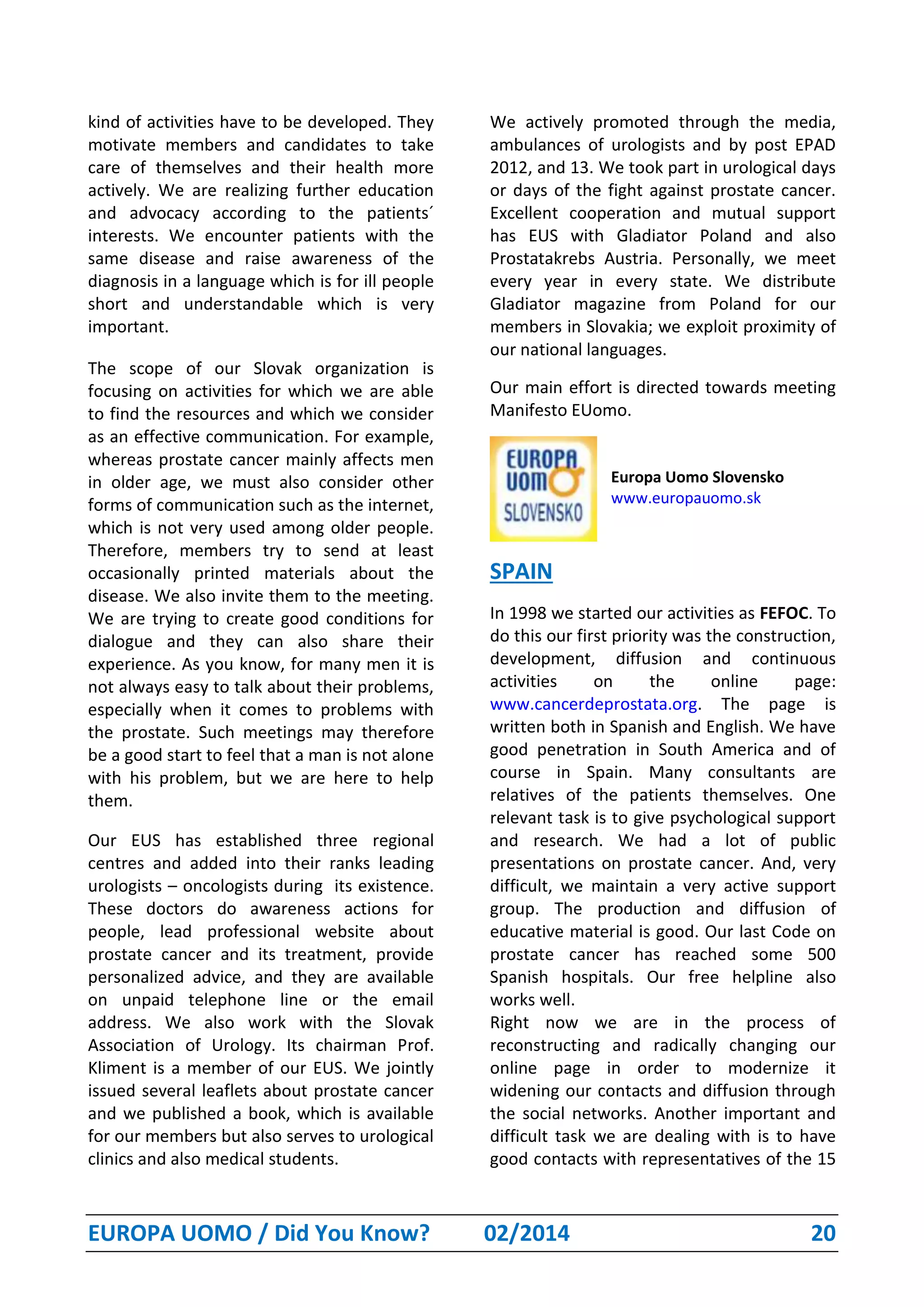 EUROPA UOMO / Did You Know? 02/2014 20
kind of activities have to be developed. They
motivate members and candidates to take
care of themselves and their health more
actively. We are realizing further education
and advocacy according to the patients´
interests. We encounter patients with the
same disease and raise awareness of the
diagnosis in a language which is for ill people
short and understandable which is very
important.
The scope of our Slovak organization is
focusing on activities for which we are able
to find the resources and which we consider
as an effective communication. For example,
whereas prostate cancer mainly affects men
in older age, we must also consider other
forms of communication such as the internet,
which is not very used among older people.
Therefore, members try to send at least
occasionally printed materials about the
disease. We also invite them to the meeting.
We are trying to create good conditions for
dialogue and they can also share their
experience. As you know, for many men it is
not always easy to talk about their problems,
especially when it comes to problems with
the prostate. Such meetings may therefore
be a good start to feel that a man is not alone
with his problem, but we are here to help
them.
Our EUS has established three regional
centres and added into their ranks leading
urologists – oncologists during its existence.
These doctors do awareness actions for
people, lead professional website about
prostate cancer and its treatment, provide
personalized advice, and they are available
on unpaid telephone line or the email
address. We also work with the Slovak
Association of Urology. Its chairman Prof.
Kliment is a member of our EUS. We jointly
issued several leaflets about prostate cancer
and we published a book, which is available
for our members but also serves to urological
clinics and also medical students.
We actively promoted through the media,
ambulances of urologists and by post EPAD
2012, and 13. We took part in urological days
or days of the fight against prostate cancer.
Excellent cooperation and mutual support
has EUS with Gladiator Poland and also
Prostatakrebs Austria. Personally, we meet
every year in every state. We distribute
Gladiator magazine from Poland for our
members in Slovakia; we exploit proximity of
our national languages.
Our main effort is directed towards meeting
Manifesto EUomo.
Europa Uomo Slovensko
www.europauomo.sk
SPAIN
In 1998 we started our activities as FEFOC. To
do this our first priority was the construction,
development, diffusion and continuous
activities on the online page:
www.cancerdeprostata.org. The page is
written both in Spanish and English. We have
good penetration in South America and of
course in Spain. Many consultants are
relatives of the patients themselves. One
relevant task is to give psychological support
and research. We had a lot of public
presentations on prostate cancer. And, very
difficult, we maintain a very active support
group. The production and diffusion of
educative material is good. Our last Code on
prostate cancer has reached some 500
Spanish hospitals. Our free helpline also
works well.
Right now we are in the process of
reconstructing and radically changing our
online page in order to modernize it
widening our contacts and diffusion through
the social networks. Another important and
difficult task we are dealing with is to have
good contacts with representatives of the 15
 