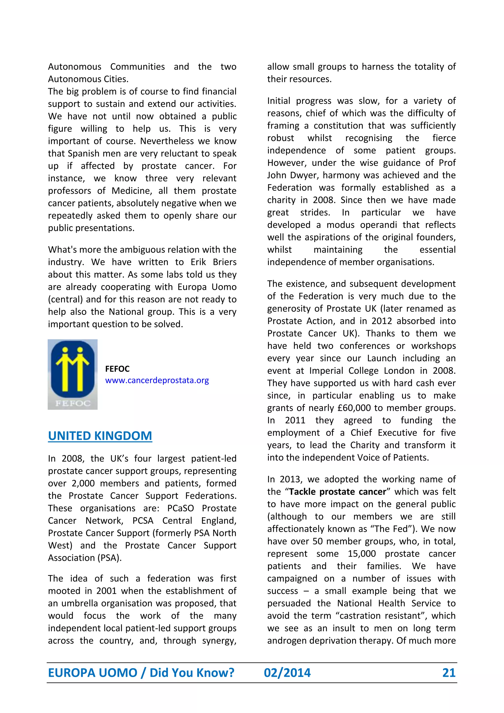 EUROPA UOMO / Did You Know? 02/2014 21
Autonomous Communities and the two
Autonomous Cities.
The big problem is of course to find financial
support to sustain and extend our activities.
We have not until now obtained a public
figure willing to help us. This is very
important of course. Nevertheless we know
that Spanish men are very reluctant to speak
up if affected by prostate cancer. For
instance, we know three very relevant
professors of Medicine, all them prostate
cancer patients, absolutely negative when we
repeatedly asked them to openly share our
public presentations.
What's more the ambiguous relation with the
industry. We have written to Erik Briers
about this matter. As some labs told us they
are already cooperating with Europa Uomo
(central) and for this reason are not ready to
help also the National group. This is a very
important question to be solved.
FEFOC
www.cancerdeprostata.org
UNITED KINGDOM
In 2008, the UK’s four largest patient-led
prostate cancer support groups, representing
over 2,000 members and patients, formed
the Prostate Cancer Support Federations.
These organisations are: PCaSO Prostate
Cancer Network, PCSA Central England,
Prostate Cancer Support (formerly PSA North
West) and the Prostate Cancer Support
Association (PSA).
The idea of such a federation was first
mooted in 2001 when the establishment of
an umbrella organisation was proposed, that
would focus the work of the many
independent local patient-led support groups
across the country, and, through synergy,
allow small groups to harness the totality of
their resources.
Initial progress was slow, for a variety of
reasons, chief of which was the difficulty of
framing a constitution that was sufficiently
robust whilst recognising the fierce
independence of some patient groups.
However, under the wise guidance of Prof
John Dwyer, harmony was achieved and the
Federation was formally established as a
charity in 2008. Since then we have made
great strides. In particular we have
developed a modus operandi that reflects
well the aspirations of the original founders,
whilst maintaining the essential
independence of member organisations.
The existence, and subsequent development
of the Federation is very much due to the
generosity of Prostate UK (later renamed as
Prostate Action, and in 2012 absorbed into
Prostate Cancer UK). Thanks to them we
have held two conferences or workshops
every year since our Launch including an
event at Imperial College London in 2008.
They have supported us with hard cash ever
since, in particular enabling us to make
grants of nearly £60,000 to member groups.
In 2011 they agreed to funding the
employment of a Chief Executive for five
years, to lead the Charity and transform it
into the independent Voice of Patients.
In 2013, we adopted the working name of
the “Tackle prostate cancer” which was felt
to have more impact on the general public
(although to our members we are still
affectionately known as “The Fed”). We now
have over 50 member groups, who, in total,
represent some 15,000 prostate cancer
patients and their families. We have
campaigned on a number of issues with
success – a small example being that we
persuaded the National Health Service to
avoid the term “castration resistant”, which
we see as an insult to men on long term
androgen deprivation therapy. Of much more
 