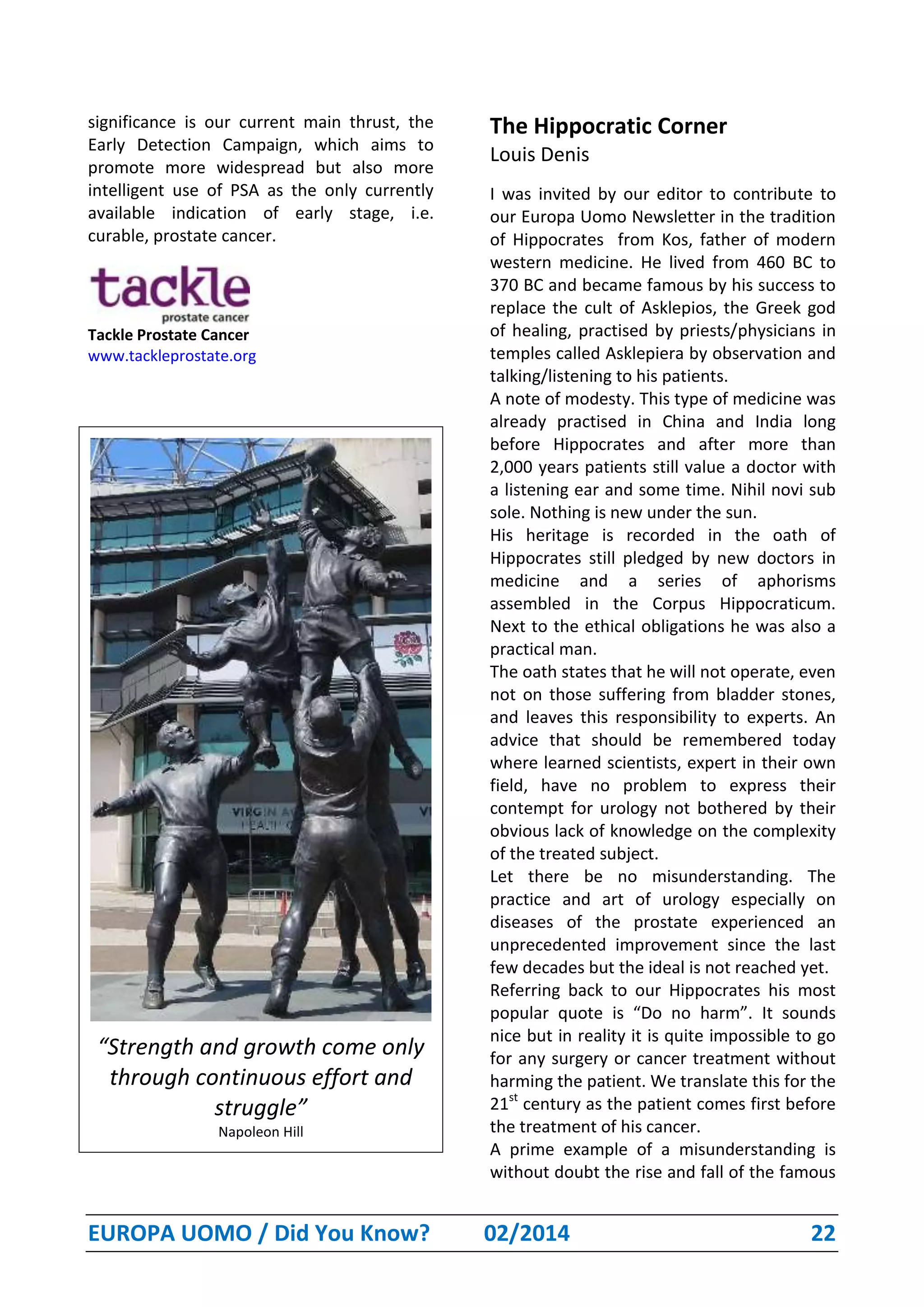EUROPA UOMO / Did You Know? 02/2014 22
significance is our current main thrust, the
Early Detection Campaign, which aims to
promote more widespread but also more
intelligent use of PSA as the only currently
available indication of early stage, i.e.
curable, prostate cancer.
Tackle Prostate Cancer
www.tackleprostate.org
“Strength and growth come only
through continuous effort and
struggle”
Napoleon Hill
The Hippocratic Corner
Louis Denis
I was invited by our editor to contribute to
our Europa Uomo Newsletter in the tradition
of Hippocrates from Kos, father of modern
western medicine. He lived from 460 BC to
370 BC and became famous by his success to
replace the cult of Asklepios, the Greek god
of healing, practised by priests/physicians in
temples called Asklepiera by observation and
talking/listening to his patients.
A note of modesty. This type of medicine was
already practised in China and India long
before Hippocrates and after more than
2,000 years patients still value a doctor with
a listening ear and some time. Nihil novi sub
sole. Nothing is new under the sun.
His heritage is recorded in the oath of
Hippocrates still pledged by new doctors in
medicine and a series of aphorisms
assembled in the Corpus Hippocraticum.
Next to the ethical obligations he was also a
practical man.
The oath states that he will not operate, even
not on those suffering from bladder stones,
and leaves this responsibility to experts. An
advice that should be remembered today
where learned scientists, expert in their own
field, have no problem to express their
contempt for urology not bothered by their
obvious lack of knowledge on the complexity
of the treated subject.
Let there be no misunderstanding. The
practice and art of urology especially on
diseases of the prostate experienced an
unprecedented improvement since the last
few decades but the ideal is not reached yet.
Referring back to our Hippocrates his most
popular quote is “Do no harm”. It sounds
nice but in reality it is quite impossible to go
for any surgery or cancer treatment without
harming the patient. We translate this for the
21st
century as the patient comes first before
the treatment of his cancer.
A prime example of a misunderstanding is
without doubt the rise and fall of the famous
 