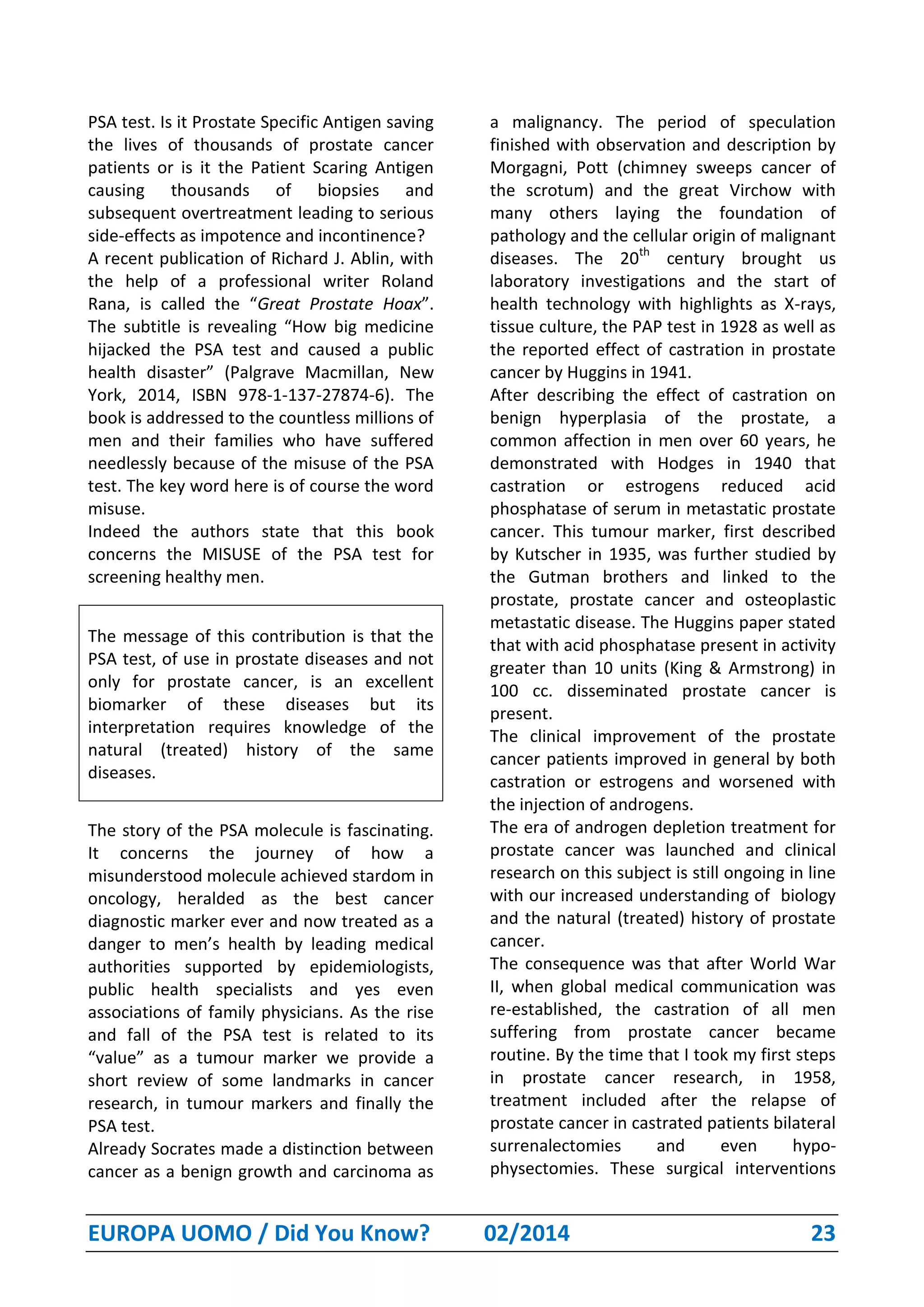 EUROPA UOMO / Did You Know? 02/2014 23
PSA test. Is it Prostate Specific Antigen saving
the lives of thousands of prostate cancer
patients or is it the Patient Scaring Antigen
causing thousands of biopsies and
subsequent overtreatment leading to serious
side-effects as impotence and incontinence?
A recent publication of Richard J. Ablin, with
the help of a professional writer Roland
Rana, is called the “Great Prostate Hoax”.
The subtitle is revealing “How big medicine
hijacked the PSA test and caused a public
health disaster” (Palgrave Macmillan, New
York, 2014, ISBN 978-1-137-27874-6). The
book is addressed to the countless millions of
men and their families who have suffered
needlessly because of the misuse of the PSA
test. The key word here is of course the word
misuse.
Indeed the authors state that this book
concerns the MISUSE of the PSA test for
screening healthy men.
The message of this contribution is that the
PSA test, of use in prostate diseases and not
only for prostate cancer, is an excellent
biomarker of these diseases but its
interpretation requires knowledge of the
natural (treated) history of the same
diseases.
The story of the PSA molecule is fascinating.
It concerns the journey of how a
misunderstood molecule achieved stardom in
oncology, heralded as the best cancer
diagnostic marker ever and now treated as a
danger to men’s health by leading medical
authorities supported by epidemiologists,
public health specialists and yes even
associations of family physicians. As the rise
and fall of the PSA test is related to its
“value” as a tumour marker we provide a
short review of some landmarks in cancer
research, in tumour markers and finally the
PSA test.
Already Socrates made a distinction between
cancer as a benign growth and carcinoma as
a malignancy. The period of speculation
finished with observation and description by
Morgagni, Pott (chimney sweeps cancer of
the scrotum) and the great Virchow with
many others laying the foundation of
pathology and the cellular origin of malignant
diseases. The 20th
century brought us
laboratory investigations and the start of
health technology with highlights as X-rays,
tissue culture, the PAP test in 1928 as well as
the reported effect of castration in prostate
cancer by Huggins in 1941.
After describing the effect of castration on
benign hyperplasia of the prostate, a
common affection in men over 60 years, he
demonstrated with Hodges in 1940 that
castration or estrogens reduced acid
phosphatase of serum in metastatic prostate
cancer. This tumour marker, first described
by Kutscher in 1935, was further studied by
the Gutman brothers and linked to the
prostate, prostate cancer and osteoplastic
metastatic disease. The Huggins paper stated
that with acid phosphatase present in activity
greater than 10 units (King & Armstrong) in
100 cc. disseminated prostate cancer is
present.
The clinical improvement of the prostate
cancer patients improved in general by both
castration or estrogens and worsened with
the injection of androgens.
The era of androgen depletion treatment for
prostate cancer was launched and clinical
research on this subject is still ongoing in line
with our increased understanding of biology
and the natural (treated) history of prostate
cancer.
The consequence was that after World War
II, when global medical communication was
re-established, the castration of all men
suffering from prostate cancer became
routine. By the time that I took my first steps
in prostate cancer research, in 1958,
treatment included after the relapse of
prostate cancer in castrated patients bilateral
surrenalectomies and even hypo-
physectomies. These surgical interventions
 