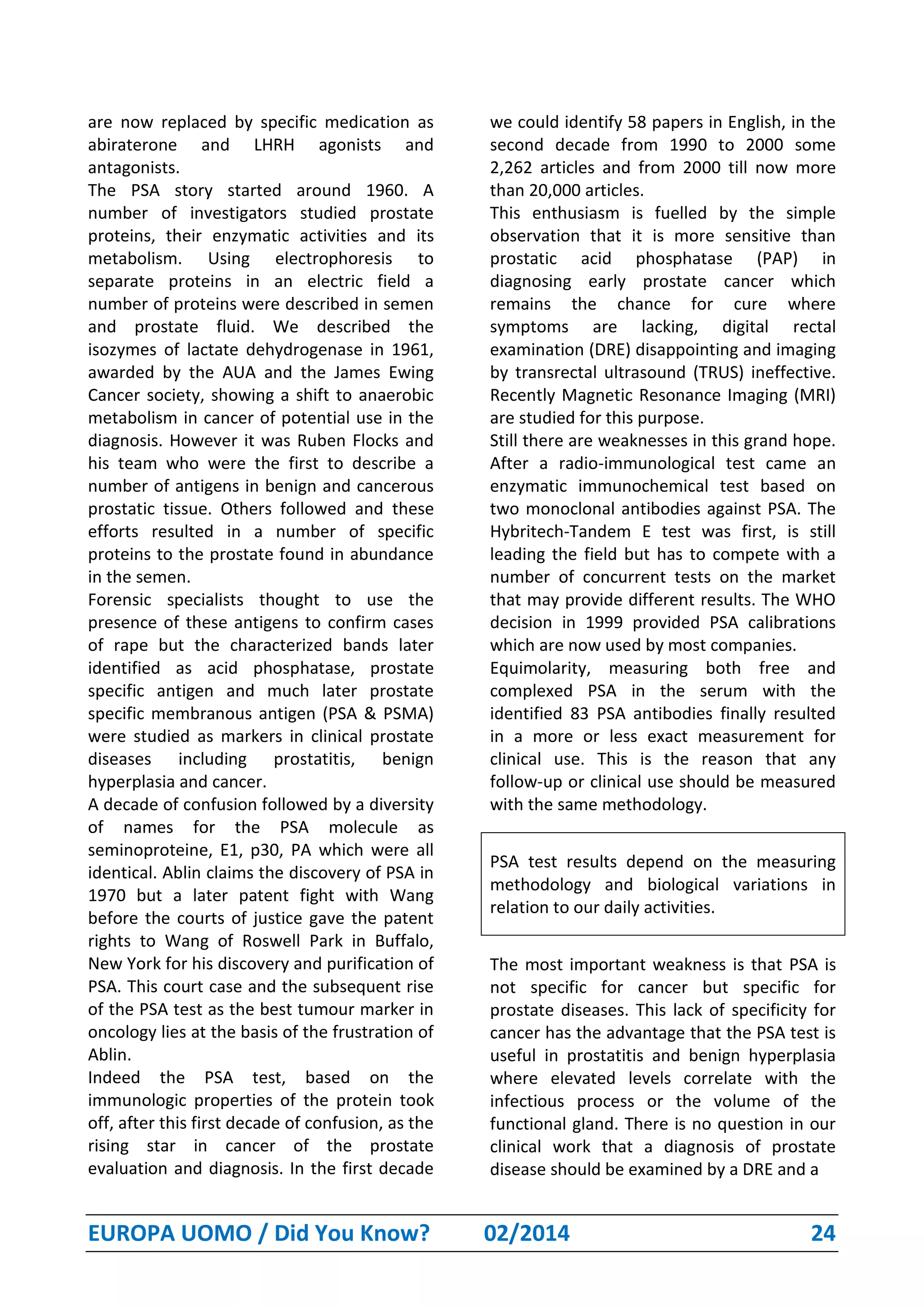 EUROPA UOMO / Did You Know? 02/2014 24
are now replaced by specific medication as
abiraterone and LHRH agonists and
antagonists.
The PSA story started around 1960. A
number of investigators studied prostate
proteins, their enzymatic activities and its
metabolism. Using electrophoresis to
separate proteins in an electric field a
number of proteins were described in semen
and prostate fluid. We described the
isozymes of lactate dehydrogenase in 1961,
awarded by the AUA and the James Ewing
Cancer society, showing a shift to anaerobic
metabolism in cancer of potential use in the
diagnosis. However it was Ruben Flocks and
his team who were the first to describe a
number of antigens in benign and cancerous
prostatic tissue. Others followed and these
efforts resulted in a number of specific
proteins to the prostate found in abundance
in the semen.
Forensic specialists thought to use the
presence of these antigens to confirm cases
of rape but the characterized bands later
identified as acid phosphatase, prostate
specific antigen and much later prostate
specific membranous antigen (PSA & PSMA)
were studied as markers in clinical prostate
diseases including prostatitis, benign
hyperplasia and cancer.
A decade of confusion followed by a diversity
of names for the PSA molecule as
seminoproteine, E1, p30, PA which were all
identical. Ablin claims the discovery of PSA in
1970 but a later patent fight with Wang
before the courts of justice gave the patent
rights to Wang of Roswell Park in Buffalo,
New York for his discovery and purification of
PSA. This court case and the subsequent rise
of the PSA test as the best tumour marker in
oncology lies at the basis of the frustration of
Ablin.
Indeed the PSA test, based on the
immunologic properties of the protein took
off, after this first decade of confusion, as the
rising star in cancer of the prostate
evaluation and diagnosis. In the first decade
we could identify 58 papers in English, in the
second decade from 1990 to 2000 some
2,262 articles and from 2000 till now more
than 20,000 articles.
This enthusiasm is fuelled by the simple
observation that it is more sensitive than
prostatic acid phosphatase (PAP) in
diagnosing early prostate cancer which
remains the chance for cure where
symptoms are lacking, digital rectal
examination (DRE) disappointing and imaging
by transrectal ultrasound (TRUS) ineffective.
Recently Magnetic Resonance Imaging (MRI)
are studied for this purpose.
Still there are weaknesses in this grand hope.
After a radio-immunological test came an
enzymatic immunochemical test based on
two monoclonal antibodies against PSA. The
Hybritech-Tandem E test was first, is still
leading the field but has to compete with a
number of concurrent tests on the market
that may provide different results. The WHO
decision in 1999 provided PSA calibrations
which are now used by most companies.
Equimolarity, measuring both free and
complexed PSA in the serum with the
identified 83 PSA antibodies finally resulted
in a more or less exact measurement for
clinical use. This is the reason that any
follow-up or clinical use should be measured
with the same methodology.
PSA test results depend on the measuring
methodology and biological variations in
relation to our daily activities.
The most important weakness is that PSA is
not specific for cancer but specific for
prostate diseases. This lack of specificity for
cancer has the advantage that the PSA test is
useful in prostatitis and benign hyperplasia
where elevated levels correlate with the
infectious process or the volume of the
functional gland. There is no question in our
clinical work that a diagnosis of prostate
disease should be examined by a DRE and a
 