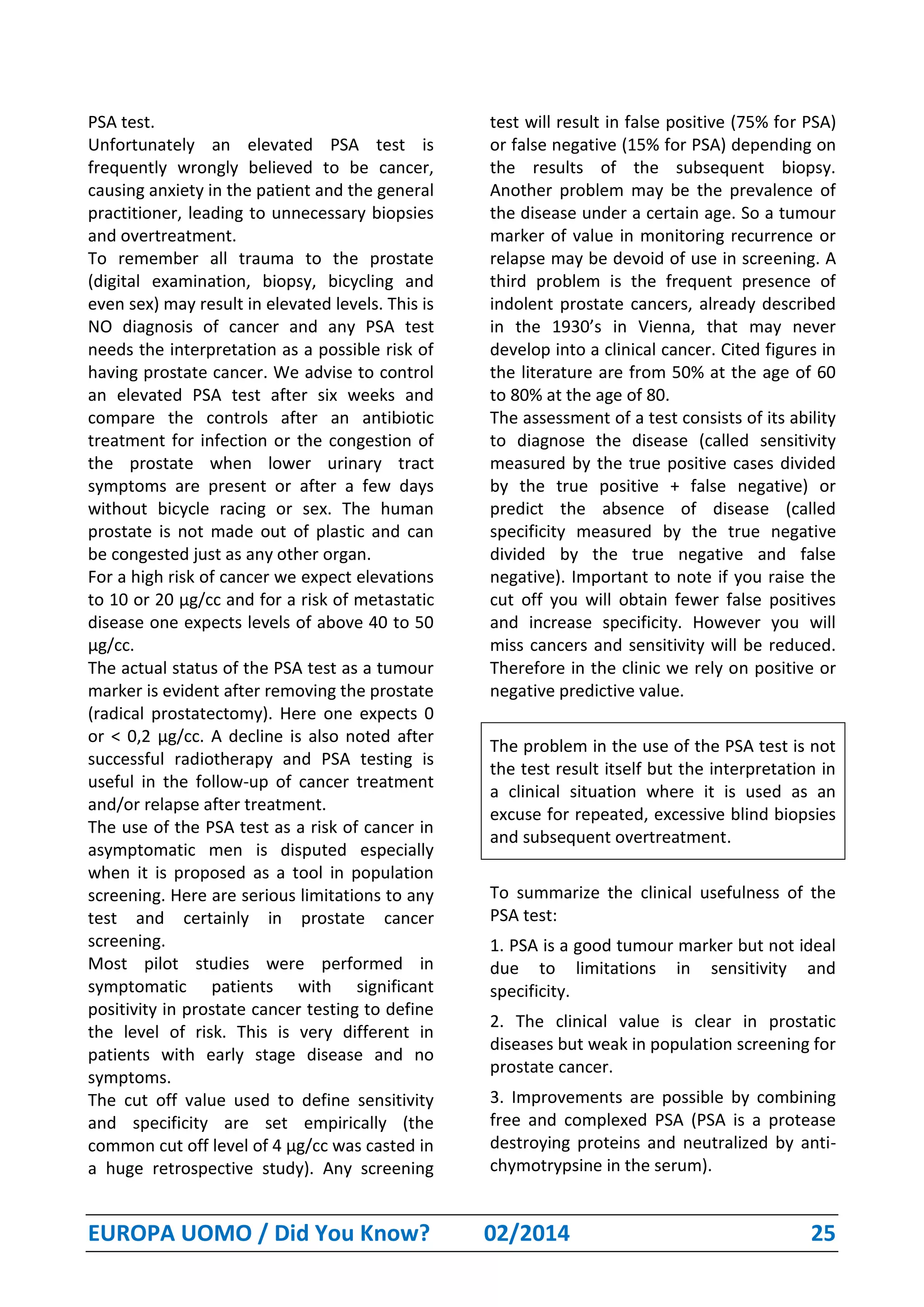 EUROPA UOMO / Did You Know? 02/2014 25
PSA test.
Unfortunately an elevated PSA test is
frequently wrongly believed to be cancer,
causing anxiety in the patient and the general
practitioner, leading to unnecessary biopsies
and overtreatment.
To remember all trauma to the prostate
(digital examination, biopsy, bicycling and
even sex) may result in elevated levels. This is
NO diagnosis of cancer and any PSA test
needs the interpretation as a possible risk of
having prostate cancer. We advise to control
an elevated PSA test after six weeks and
compare the controls after an antibiotic
treatment for infection or the congestion of
the prostate when lower urinary tract
symptoms are present or after a few days
without bicycle racing or sex. The human
prostate is not made out of plastic and can
be congested just as any other organ.
For a high risk of cancer we expect elevations
to 10 or 20 µg/cc and for a risk of metastatic
disease one expects levels of above 40 to 50
µg/cc.
The actual status of the PSA test as a tumour
marker is evident after removing the prostate
(radical prostatectomy). Here one expects 0
or < 0,2 µg/cc. A decline is also noted after
successful radiotherapy and PSA testing is
useful in the follow-up of cancer treatment
and/or relapse after treatment.
The use of the PSA test as a risk of cancer in
asymptomatic men is disputed especially
when it is proposed as a tool in population
screening. Here are serious limitations to any
test and certainly in prostate cancer
screening.
Most pilot studies were performed in
symptomatic patients with significant
positivity in prostate cancer testing to define
the level of risk. This is very different in
patients with early stage disease and no
symptoms.
The cut off value used to define sensitivity
and specificity are set empirically (the
common cut off level of 4 µg/cc was casted in
a huge retrospective study). Any screening
test will result in false positive (75% for PSA)
or false negative (15% for PSA) depending on
the results of the subsequent biopsy.
Another problem may be the prevalence of
the disease under a certain age. So a tumour
marker of value in monitoring recurrence or
relapse may be devoid of use in screening. A
third problem is the frequent presence of
indolent prostate cancers, already described
in the 1930’s in Vienna, that may never
develop into a clinical cancer. Cited figures in
the literature are from 50% at the age of 60
to 80% at the age of 80.
The assessment of a test consists of its ability
to diagnose the disease (called sensitivity
measured by the true positive cases divided
by the true positive + false negative) or
predict the absence of disease (called
specificity measured by the true negative
divided by the true negative and false
negative). Important to note if you raise the
cut off you will obtain fewer false positives
and increase specificity. However you will
miss cancers and sensitivity will be reduced.
Therefore in the clinic we rely on positive or
negative predictive value.
The problem in the use of the PSA test is not
the test result itself but the interpretation in
a clinical situation where it is used as an
excuse for repeated, excessive blind biopsies
and subsequent overtreatment.
To summarize the clinical usefulness of the
PSA test:
1. PSA is a good tumour marker but not ideal
due to limitations in sensitivity and
specificity.
2. The clinical value is clear in prostatic
diseases but weak in population screening for
prostate cancer.
3. Improvements are possible by combining
free and complexed PSA (PSA is a protease
destroying proteins and neutralized by anti-
chymotrypsine in the serum).
 