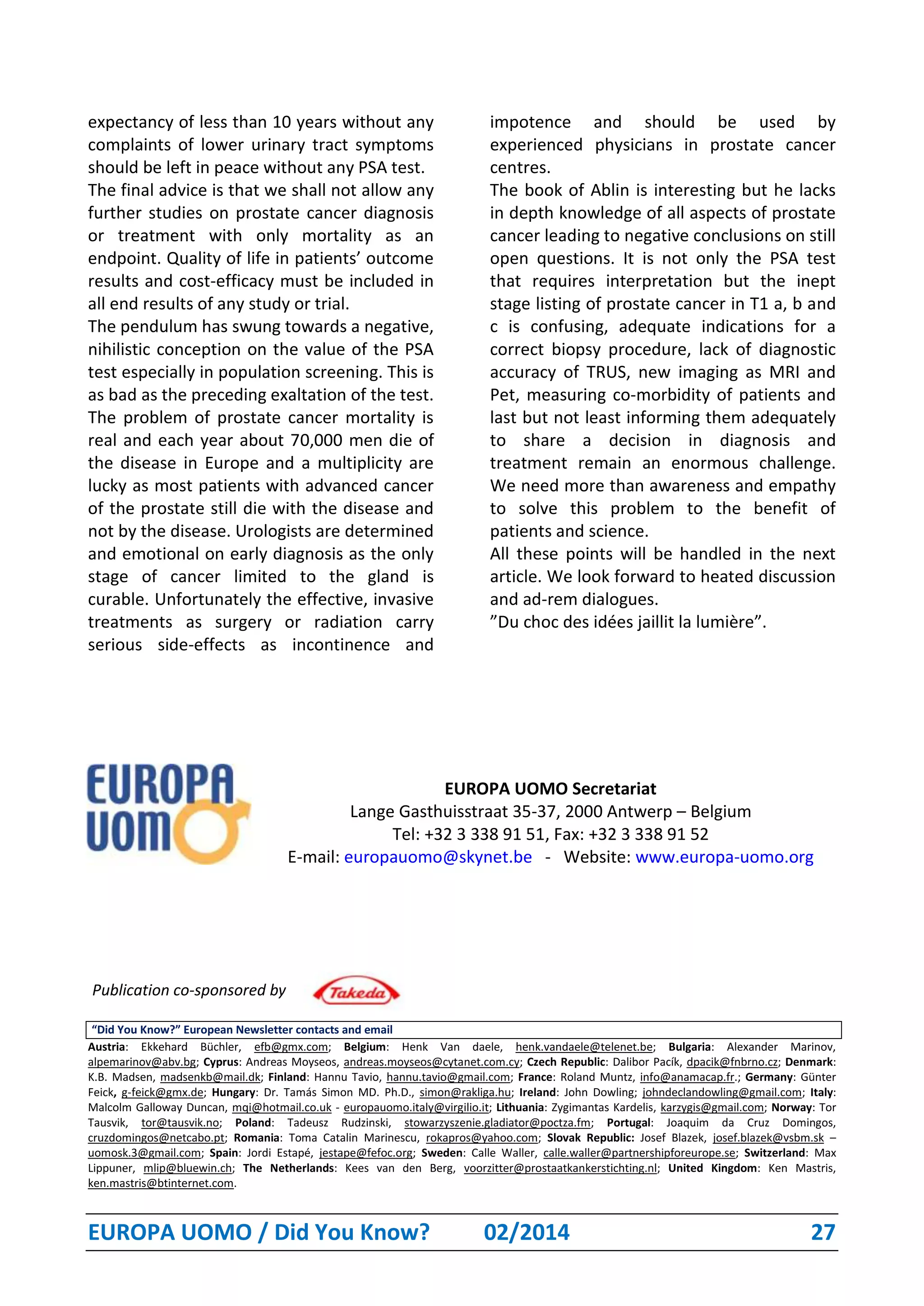 EUROPA UOMO / Did You Know? 02/2014 27
expectancy of less than 10 years without any
complaints of lower urinary tract symptoms
should be left in peace without any PSA test.
The final advice is that we shall not allow any
further studies on prostate cancer diagnosis
or treatment with only mortality as an
endpoint. Quality of life in patients’ outcome
results and cost-efficacy must be included in
all end results of any study or trial.
The pendulum has swung towards a negative,
nihilistic conception on the value of the PSA
test especially in population screening. This is
as bad as the preceding exaltation of the test.
The problem of prostate cancer mortality is
real and each year about 70,000 men die of
the disease in Europe and a multiplicity are
lucky as most patients with advanced cancer
of the prostate still die with the disease and
not by the disease. Urologists are determined
and emotional on early diagnosis as the only
stage of cancer limited to the gland is
curable. Unfortunately the effective, invasive
treatments as surgery or radiation carry
serious side-effects as incontinence and
impotence and should be used by
experienced physicians in prostate cancer
centres.
The book of Ablin is interesting but he lacks
in depth knowledge of all aspects of prostate
cancer leading to negative conclusions on still
open questions. It is not only the PSA test
that requires interpretation but the inept
stage listing of prostate cancer in T1 a, b and
c is confusing, adequate indications for a
correct biopsy procedure, lack of diagnostic
accuracy of TRUS, new imaging as MRI and
Pet, measuring co-morbidity of patients and
last but not least informing them adequately
to share a decision in diagnosis and
treatment remain an enormous challenge.
We need more than awareness and empathy
to solve this problem to the benefit of
patients and science.
All these points will be handled in the next
article. We look forward to heated discussion
and ad-rem dialogues.
”Du choc des idées jaillit la lumière”.
EUROPA UOMO Secretariat
Lange Gasthuisstraat 35-37, 2000 Antwerp – Belgium
Tel: +32 3 338 91 51, Fax: +32 3 338 91 52
E-mail: europauomo@skynet.be - Website: www.europa-uomo.org
Publication co-sponsored by
“Did You Know?” European Newsletter contacts and email
Austria: Ekkehard Büchler, efb@gmx.com; Belgium: Henk Van daele, henk.vandaele@telenet.be; Bulgaria: Alexander Marinov,
alpemarinov@abv.bg; Cyprus: Andreas Moyseos, andreas.moyseos@cytanet.com.cy; Czech Republic: Dalibor Pacík, dpacik@fnbrno.cz; Denmark:
K.B. Madsen, madsenkb@mail.dk; Finland: Hannu Tavio, hannu.tavio@gmail.com; France: Roland Muntz, info@anamacap.fr.; Germany: Günter
Feick, g-feick@gmx.de; Hungary: Dr. Tamás Simon MD. Ph.D., simon@rakliga.hu; Ireland: John Dowling; johndeclandowling@gmail.com; Italy:
Malcolm Galloway Duncan, mqi@hotmail.co.uk - europauomo.italy@virgilio.it; Lithuania: Zygimantas Kardelis, karzygis@gmail.com; Norway: Tor
Tausvik, tor@tausvik.no; Poland: Tadeusz Rudzinski, stowarzyszenie.gladiator@poctza.fm; Portugal: Joaquim da Cruz Domingos,
cruzdomingos@netcabo.pt; Romania: Toma Catalin Marinescu, rokapros@yahoo.com; Slovak Republic: Josef Blazek, josef.blazek@vsbm.sk –
uomosk.3@gmail.com; Spain: Jordi Estapé, jestape@fefoc.org; Sweden: Calle Waller, calle.waller@partnershipforeurope.se; Switzerland: Max
Lippuner, mlip@bluewin.ch; The Netherlands: Kees van den Berg, voorzitter@prostaatkankerstichting.nl; United Kingdom: Ken Mastris,
ken.mastris@btinternet.com.
 