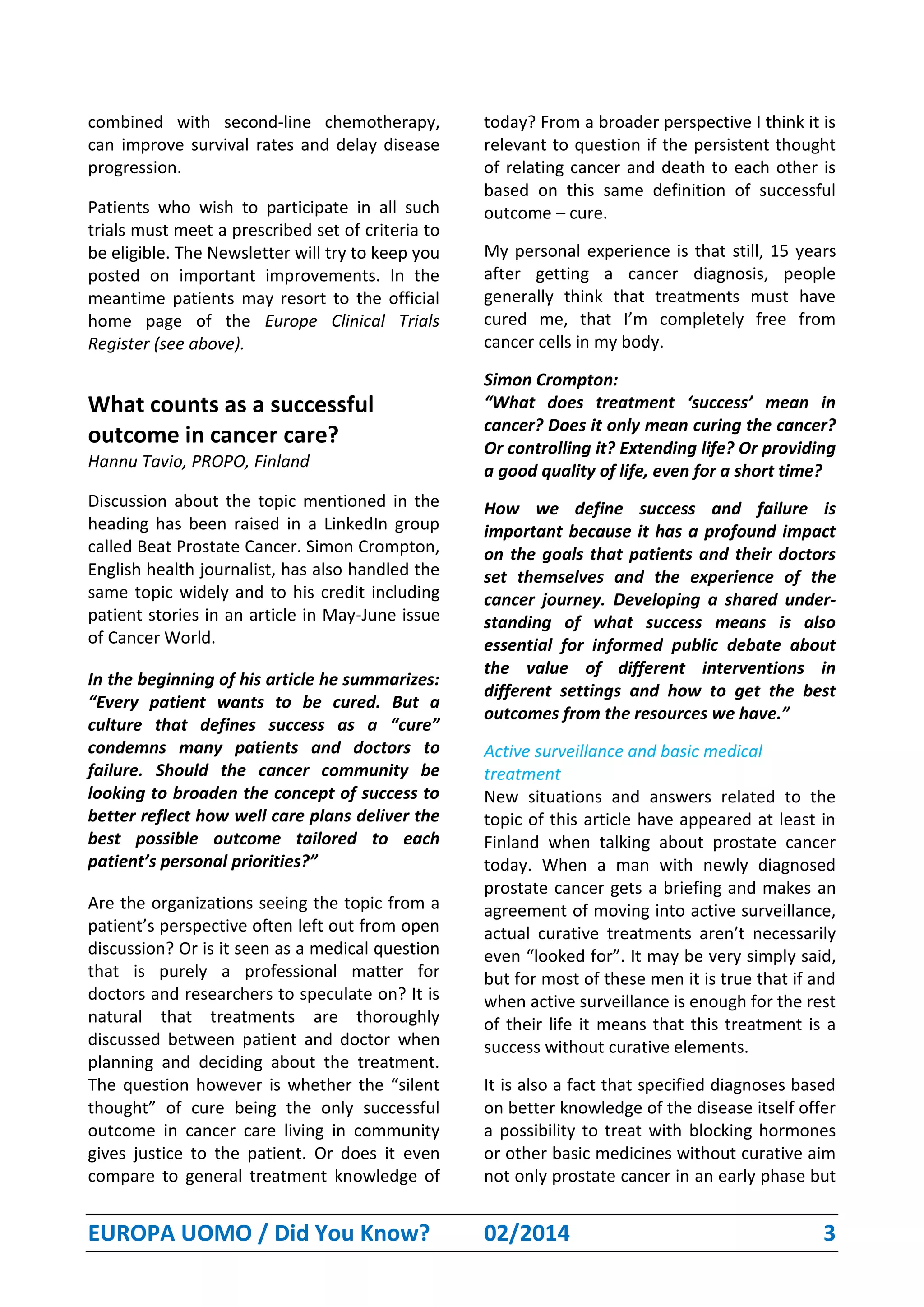 EUROPA UOMO / Did You Know? 02/2014 3
combined with second-line chemotherapy,
can improve survival rates and delay disease
progression.
Patients who wish to participate in all such
trials must meet a prescribed set of criteria to
be eligible. The Newsletter will try to keep you
posted on important improvements. In the
meantime patients may resort to the official
home page of the Europe Clinical Trials
Register (see above).
What counts as a successful
outcome in cancer care?
Hannu Tavio, PROPO, Finland
Discussion about the topic mentioned in the
heading has been raised in a LinkedIn group
called Beat Prostate Cancer. Simon Crompton,
English health journalist, has also handled the
same topic widely and to his credit including
patient stories in an article in May-June issue
of Cancer World.
In the beginning of his article he summarizes:
“Every patient wants to be cured. But a
culture that defines success as a “cure”
condemns many patients and doctors to
failure. Should the cancer community be
looking to broaden the concept of success to
better reflect how well care plans deliver the
best possible outcome tailored to each
patient’s personal priorities?”
Are the organizations seeing the topic from a
patient’s perspective often left out from open
discussion? Or is it seen as a medical question
that is purely a professional matter for
doctors and researchers to speculate on? It is
natural that treatments are thoroughly
discussed between patient and doctor when
planning and deciding about the treatment.
The question however is whether the “silent
thought” of cure being the only successful
outcome in cancer care living in community
gives justice to the patient. Or does it even
compare to general treatment knowledge of
today? From a broader perspective I think it is
relevant to question if the persistent thought
of relating cancer and death to each other is
based on this same definition of successful
outcome – cure.
My personal experience is that still, 15 years
after getting a cancer diagnosis, people
generally think that treatments must have
cured me, that I’m completely free from
cancer cells in my body.
Simon Crompton:
“What does treatment ‘success’ mean in
cancer? Does it only mean curing the cancer?
Or controlling it? Extending life? Or providing
a good quality of life, even for a short time?
How we define success and failure is
important because it has a profound impact
on the goals that patients and their doctors
set themselves and the experience of the
cancer journey. Developing a shared under-
standing of what success means is also
essential for informed public debate about
the value of different interventions in
different settings and how to get the best
outcomes from the resources we have.”
Active surveillance and basic medical
treatment
New situations and answers related to the
topic of this article have appeared at least in
Finland when talking about prostate cancer
today. When a man with newly diagnosed
prostate cancer gets a briefing and makes an
agreement of moving into active surveillance,
actual curative treatments aren’t necessarily
even “looked for”. It may be very simply said,
but for most of these men it is true that if and
when active surveillance is enough for the rest
of their life it means that this treatment is a
success without curative elements.
It is also a fact that specified diagnoses based
on better knowledge of the disease itself offer
a possibility to treat with blocking hormones
or other basic medicines without curative aim
not only prostate cancer in an early phase but
 