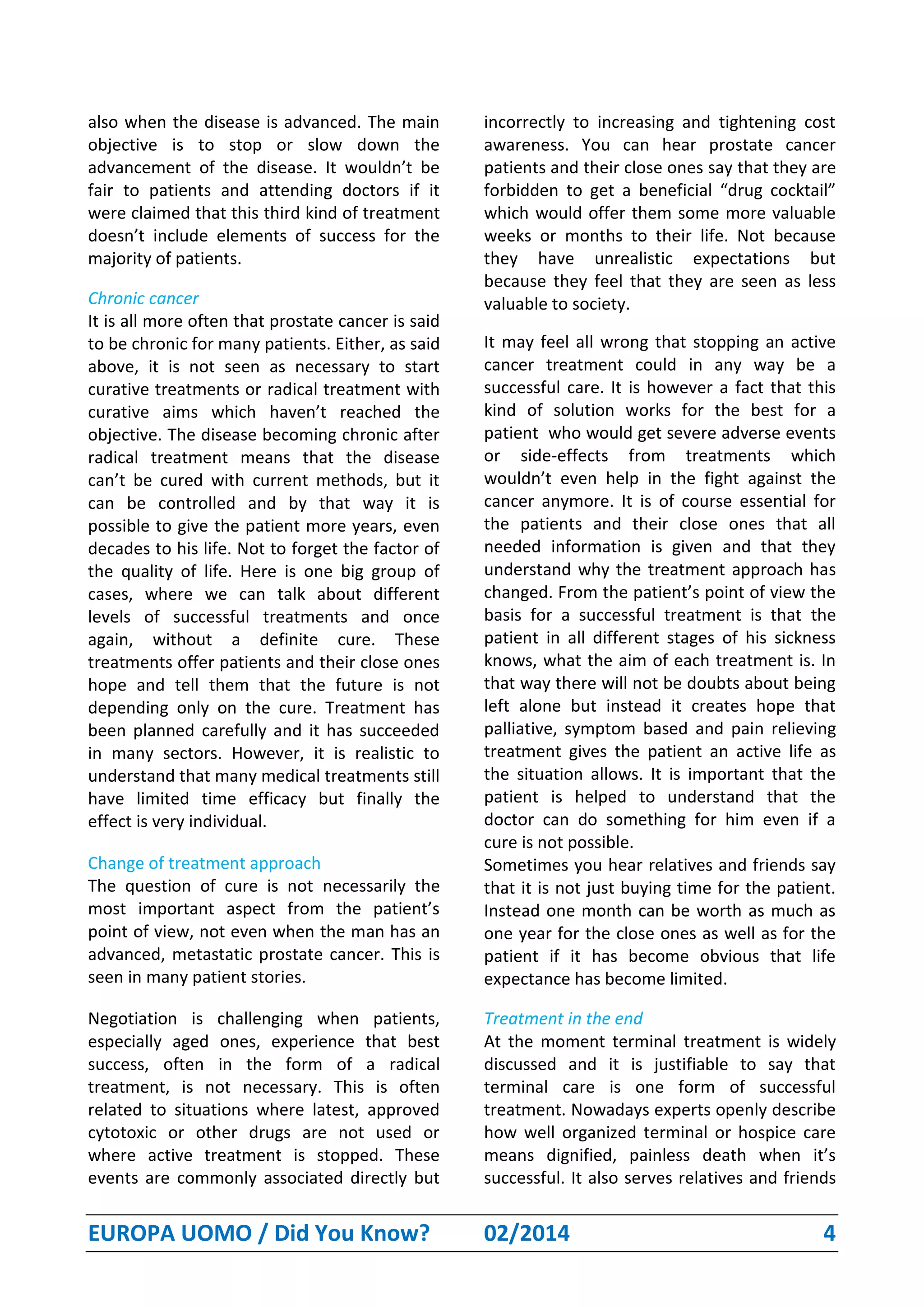 EUROPA UOMO / Did You Know? 02/2014 4
also when the disease is advanced. The main
objective is to stop or slow down the
advancement of the disease. It wouldn’t be
fair to patients and attending doctors if it
were claimed that this third kind of treatment
doesn’t include elements of success for the
majority of patients.
Chronic cancer
It is all more often that prostate cancer is said
to be chronic for many patients. Either, as said
above, it is not seen as necessary to start
curative treatments or radical treatment with
curative aims which haven’t reached the
objective. The disease becoming chronic after
radical treatment means that the disease
can’t be cured with current methods, but it
can be controlled and by that way it is
possible to give the patient more years, even
decades to his life. Not to forget the factor of
the quality of life. Here is one big group of
cases, where we can talk about different
levels of successful treatments and once
again, without a definite cure. These
treatments offer patients and their close ones
hope and tell them that the future is not
depending only on the cure. Treatment has
been planned carefully and it has succeeded
in many sectors. However, it is realistic to
understand that many medical treatments still
have limited time efficacy but finally the
effect is very individual.
Change of treatment approach
The question of cure is not necessarily the
most important aspect from the patient’s
point of view, not even when the man has an
advanced, metastatic prostate cancer. This is
seen in many patient stories.
Negotiation is challenging when patients,
especially aged ones, experience that best
success, often in the form of a radical
treatment, is not necessary. This is often
related to situations where latest, approved
cytotoxic or other drugs are not used or
where active treatment is stopped. These
events are commonly associated directly but
incorrectly to increasing and tightening cost
awareness. You can hear prostate cancer
patients and their close ones say that they are
forbidden to get a beneficial “drug cocktail”
which would offer them some more valuable
weeks or months to their life. Not because
they have unrealistic expectations but
because they feel that they are seen as less
valuable to society.
It may feel all wrong that stopping an active
cancer treatment could in any way be a
successful care. It is however a fact that this
kind of solution works for the best for a
patient who would get severe adverse events
or side-effects from treatments which
wouldn’t even help in the fight against the
cancer anymore. It is of course essential for
the patients and their close ones that all
needed information is given and that they
understand why the treatment approach has
changed. From the patient’s point of view the
basis for a successful treatment is that the
patient in all different stages of his sickness
knows, what the aim of each treatment is. In
that way there will not be doubts about being
left alone but instead it creates hope that
palliative, symptom based and pain relieving
treatment gives the patient an active life as
the situation allows. It is important that the
patient is helped to understand that the
doctor can do something for him even if a
cure is not possible.
Sometimes you hear relatives and friends say
that it is not just buying time for the patient.
Instead one month can be worth as much as
one year for the close ones as well as for the
patient if it has become obvious that life
expectance has become limited.
Treatment in the end
At the moment terminal treatment is widely
discussed and it is justifiable to say that
terminal care is one form of successful
treatment. Nowadays experts openly describe
how well organized terminal or hospice care
means dignified, painless death when it’s
successful. It also serves relatives and friends
 