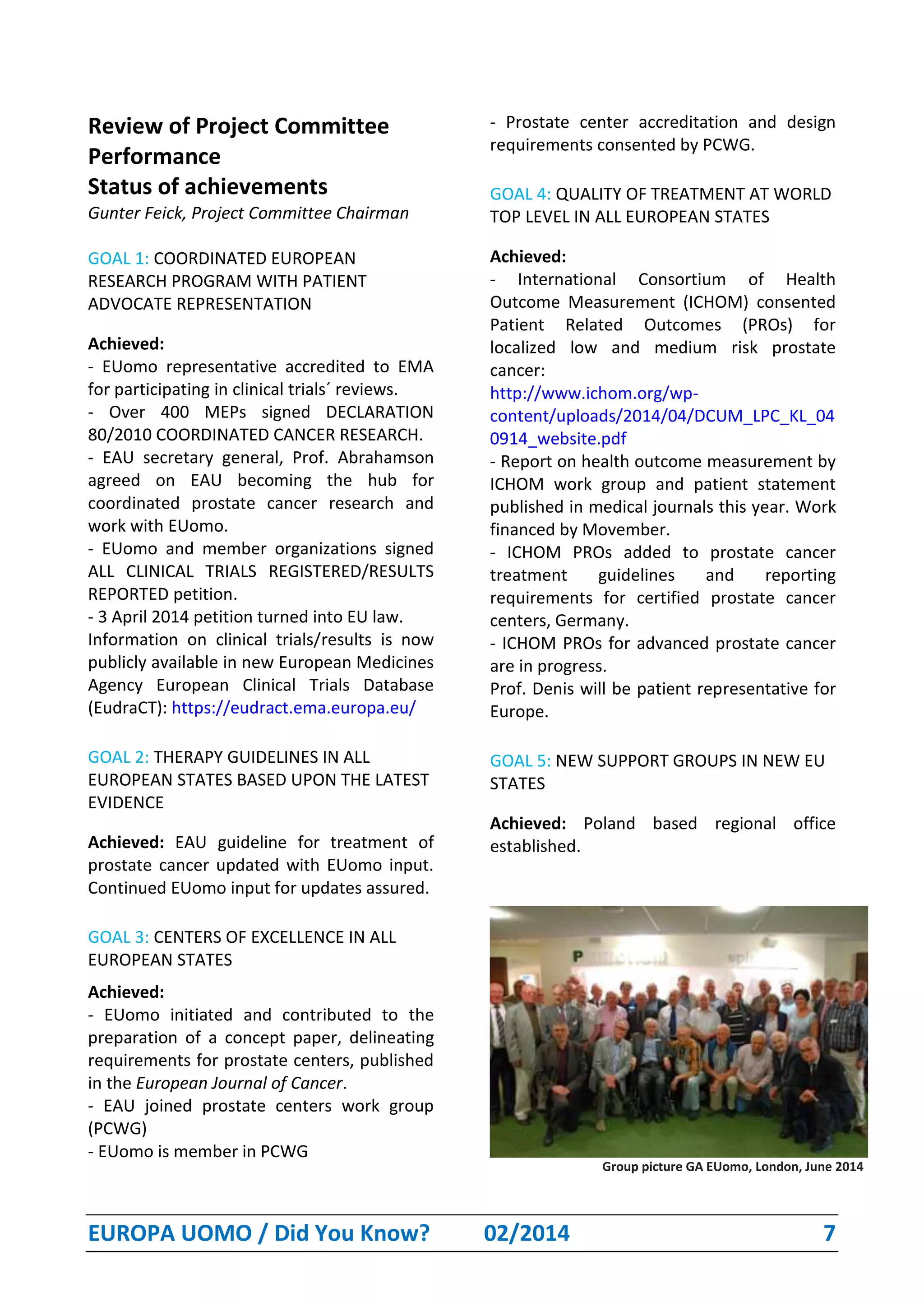 EUROPA UOMO / Did You Know? 02/2014 7
Review of Project Committee
Performance
Status of achievements
Gunter Feick, Project Committee Chairman
GOAL 1: COORDINATED EUROPEAN
RESEARCH PROGRAM WITH PATIENT
ADVOCATE REPRESENTATION
Achieved:
- EUomo representative accredited to EMA
for participating in clinical trials´ reviews.
- Over 400 MEPs signed DECLARATION
80/2010 COORDINATED CANCER RESEARCH.
- EAU secretary general, Prof. Abrahamson
agreed on EAU becoming the hub for
coordinated prostate cancer research and
work with EUomo.
- EUomo and member organizations signed
ALL CLINICAL TRIALS REGISTERED/RESULTS
REPORTED petition.
- 3 April 2014 petition turned into EU law.
Information on clinical trials/results is now
publicly available in new European Medicines
Agency European Clinical Trials Database
(EudraCT): https://eudract.ema.europa.eu/
GOAL 2: THERAPY GUIDELINES IN ALL
EUROPEAN STATES BASED UPON THE LATEST
EVIDENCE
Achieved: EAU guideline for treatment of
prostate cancer updated with EUomo input.
Continued EUomo input for updates assured.
GOAL 3: CENTERS OF EXCELLENCE IN ALL
EUROPEAN STATES
Achieved:
- EUomo initiated and contributed to the
preparation of a concept paper, delineating
requirements for prostate centers, published
in the European Journal of Cancer.
- EAU joined prostate centers work group
(PCWG)
- EUomo is member in PCWG
- Prostate center accreditation and design
requirements consented by PCWG.
GOAL 4: QUALITY OF TREATMENT AT WORLD
TOP LEVEL IN ALL EUROPEAN STATES
Achieved:
- International Consortium of Health
Outcome Measurement (ICHOM) consented
Patient Related Outcomes (PROs) for
localized low and medium risk prostate
cancer:
http://www.ichom.org/wp-
content/uploads/2014/04/DCUM_LPC_KL_04
0914_website.pdf
- Report on health outcome measurement by
ICHOM work group and patient statement
published in medical journals this year. Work
financed by Movember.
- ICHOM PROs added to prostate cancer
treatment guidelines and reporting
requirements for certified prostate cancer
centers, Germany.
- ICHOM PROs for advanced prostate cancer
are in progress.
Prof. Denis will be patient representative for
Europe.
GOAL 5: NEW SUPPORT GROUPS IN NEW EU
STATES
Achieved: Poland based regional office
established.
Group picture GA EUomo, London, June 2014
 