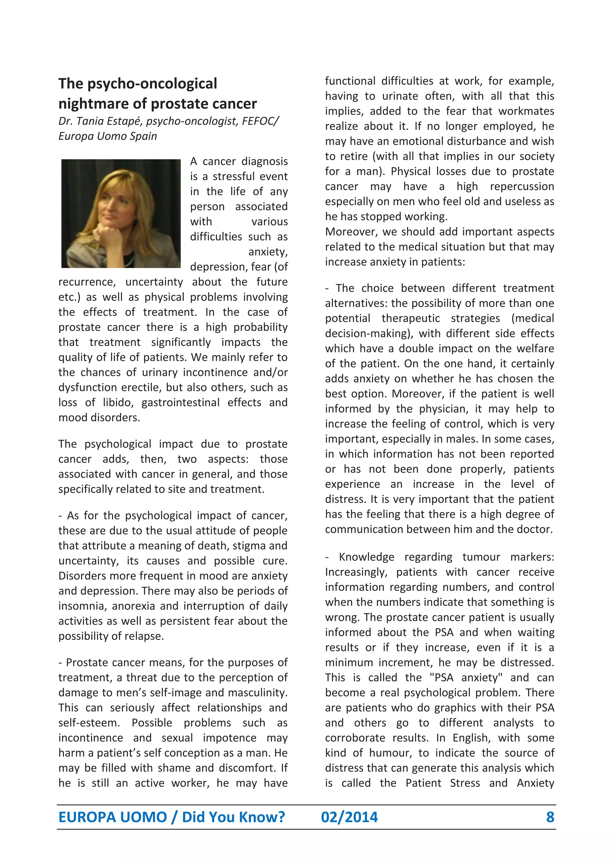 EUROPA UOMO / Did You Know? 02/2014 8
The psycho-oncological
nightmare of prostate cancer
Dr. Tania Estapé, psycho-oncologist, FEFOC/
Europa Uomo Spain
A cancer diagnosis
is a stressful event
in the life of any
person associated
with various
difficulties such as
anxiety,
depression, fear (of
recurrence, uncertainty about the future
etc.) as well as physical problems involving
the effects of treatment. In the case of
prostate cancer there is a high probability
that treatment significantly impacts the
quality of life of patients. We mainly refer to
the chances of urinary incontinence and/or
dysfunction erectile, but also others, such as
loss of libido, gastrointestinal effects and
mood disorders.
The psychological impact due to prostate
cancer adds, then, two aspects: those
associated with cancer in general, and those
specifically related to site and treatment.
- As for the psychological impact of cancer,
these are due to the usual attitude of people
that attribute a meaning of death, stigma and
uncertainty, its causes and possible cure.
Disorders more frequent in mood are anxiety
and depression. There may also be periods of
insomnia, anorexia and interruption of daily
activities as well as persistent fear about the
possibility of relapse.
- Prostate cancer means, for the purposes of
treatment, a threat due to the perception of
damage to men’s self-image and masculinity.
This can seriously affect relationships and
self-esteem. Possible problems such as
incontinence and sexual impotence may
harm a patient’s self conception as a man. He
may be filled with shame and discomfort. If
he is still an active worker, he may have
functional difficulties at work, for example,
having to urinate often, with all that this
implies, added to the fear that workmates
realize about it. If no longer employed, he
may have an emotional disturbance and wish
to retire (with all that implies in our society
for a man). Physical losses due to prostate
cancer may have a high repercussion
especially on men who feel old and useless as
he has stopped working.
Moreover, we should add important aspects
related to the medical situation but that may
increase anxiety in patients:
- The choice between different treatment
alternatives: the possibility of more than one
potential therapeutic strategies (medical
decision-making), with different side effects
which have a double impact on the welfare
of the patient. On the one hand, it certainly
adds anxiety on whether he has chosen the
best option. Moreover, if the patient is well
informed by the physician, it may help to
increase the feeling of control, which is very
important, especially in males. In some cases,
in which information has not been reported
or has not been done properly, patients
experience an increase in the level of
distress. It is very important that the patient
has the feeling that there is a high degree of
communication between him and the doctor.
- Knowledge regarding tumour markers:
Increasingly, patients with cancer receive
information regarding numbers, and control
when the numbers indicate that something is
wrong. The prostate cancer patient is usually
informed about the PSA and when waiting
results or if they increase, even if it is a
minimum increment, he may be distressed.
This is called the "PSA anxiety" and can
become a real psychological problem. There
are patients who do graphics with their PSA
and others go to different analysts to
corroborate results. In English, with some
kind of humour, to indicate the source of
distress that can generate this analysis which
is called the Patient Stress and Anxiety
 