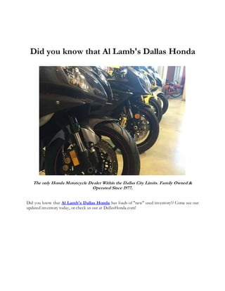 Did you know that Al Lamb's Dallas Honda
The only Honda Motorcycle Dealer Within the Dallas City Limits. Family Owned &
Operated Since 1977.
Did you know that Al Lamb's Dallas Honda has loads of "new" used inventory!? Come see our
updated inventory today, or check us out at DallasHonda.com!
 