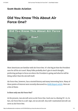 5/17/2018 Did You Know This About Air Force One? – Scott Beale Aviation
https://scottbealeaviation.wordpress.com/2018/04/20/did-you-know-this-about-air-force-one/ 1/3
Scott Beale Aviation
Did You Know This About Air
Force One?
Most Americans are familiar with Air Force One. It’s the big jet that the President
uses for all his air travel. Many folks probably don’t give it much thought,
preferring perhaps to focus on where the President is going and what he will be
doing rather than the aircraft itself.
Air Force One, however, has a storied history and many interesting facts. Many of
these points of interest were recently discussed in a Robb Report article. Here are
a few of them:
Is there only one Air Force One?
At the present, two aircraft serve as Air Force One. Each one is a Boeing VC-25. In
fact, Air Force One is a call-sign, not an aircraft. Any well-maintained aircraft can
serve as Air Force One.
 