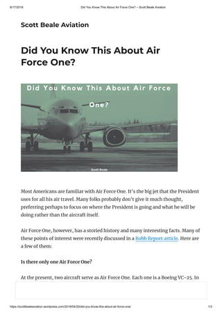 8/17/2018 Did You Know This About Air Force One? – Scott Beale Aviation
https://scottbealeaviation.wordpress.com/2018/04/20/did-you-know-this-about-air-force-one/ 1/3
Scott Beale Aviation
Did You Know This About Air
Force One?
Most Americans are familiar with Air Force One. It’s the big jet that the President
uses for all his air travel. Many folks probably don’t give it much thought,
preferring perhaps to focus on where the President is going and what he will be
doing rather than the aircraft itself.
Air Force One, however, has a storied history and many interesting facts. Many of
these points of interest were recently discussed in a Robb Report article. Here are
a few of them:
Is there only one Air Force One?
At the present, two aircraft serve as Air Force One. Each one is a Boeing VC-25. In
fact, Air Force One is a call-sign, not an aircraft. Any well-maintained aircraft can
serve as Air Force One.
 